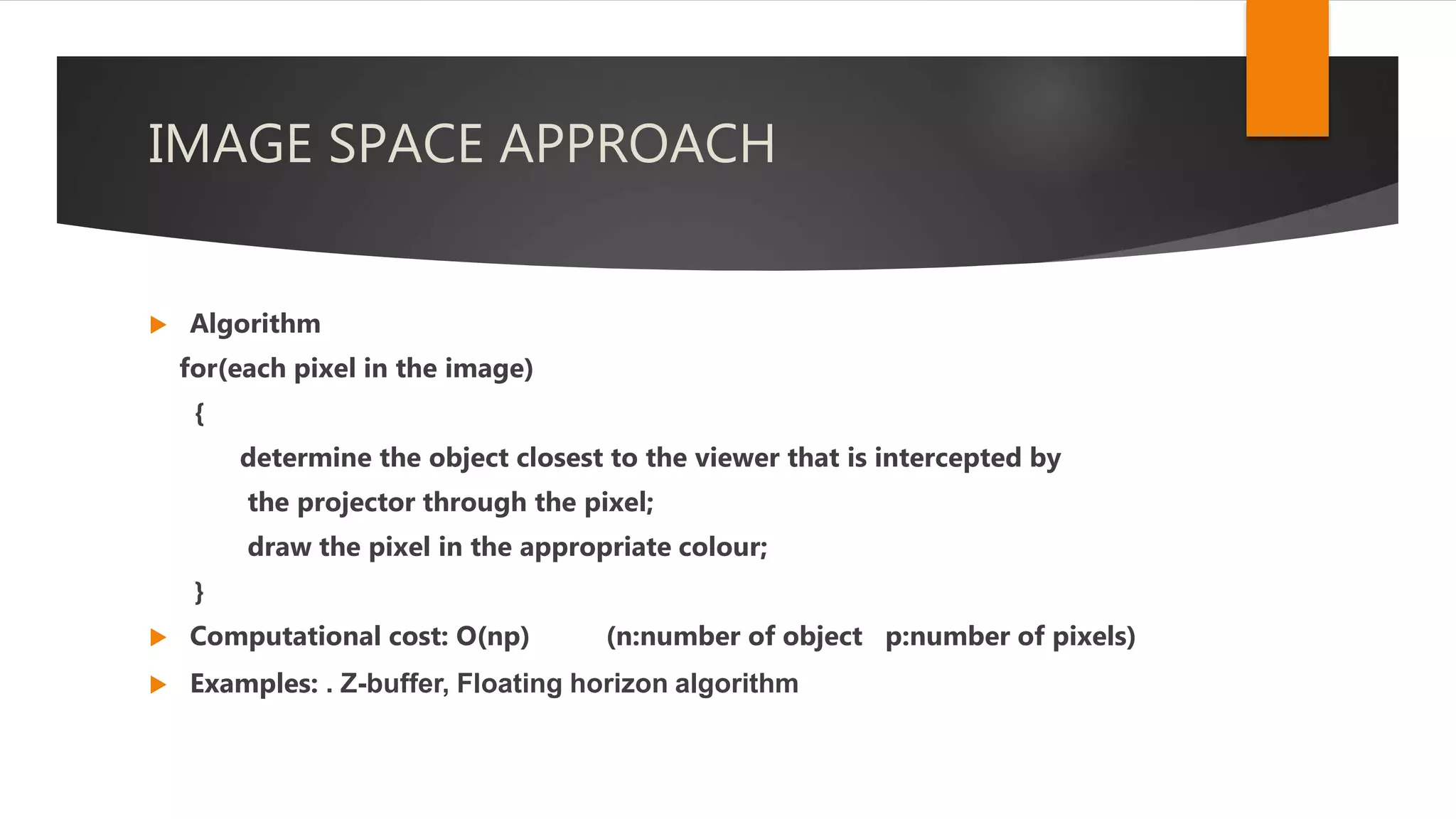 IMAGE SPACE APPROACH
 Algorithm
for(each pixel in the image)
{
determine the object closest to the viewer that is intercepted by
the projector through the pixel;
draw the pixel in the appropriate colour;
}
 Computational cost: O(np) (n:number of object p:number of pixels)
 Examples: . Z-buffer, Floating horizon algorithm
 