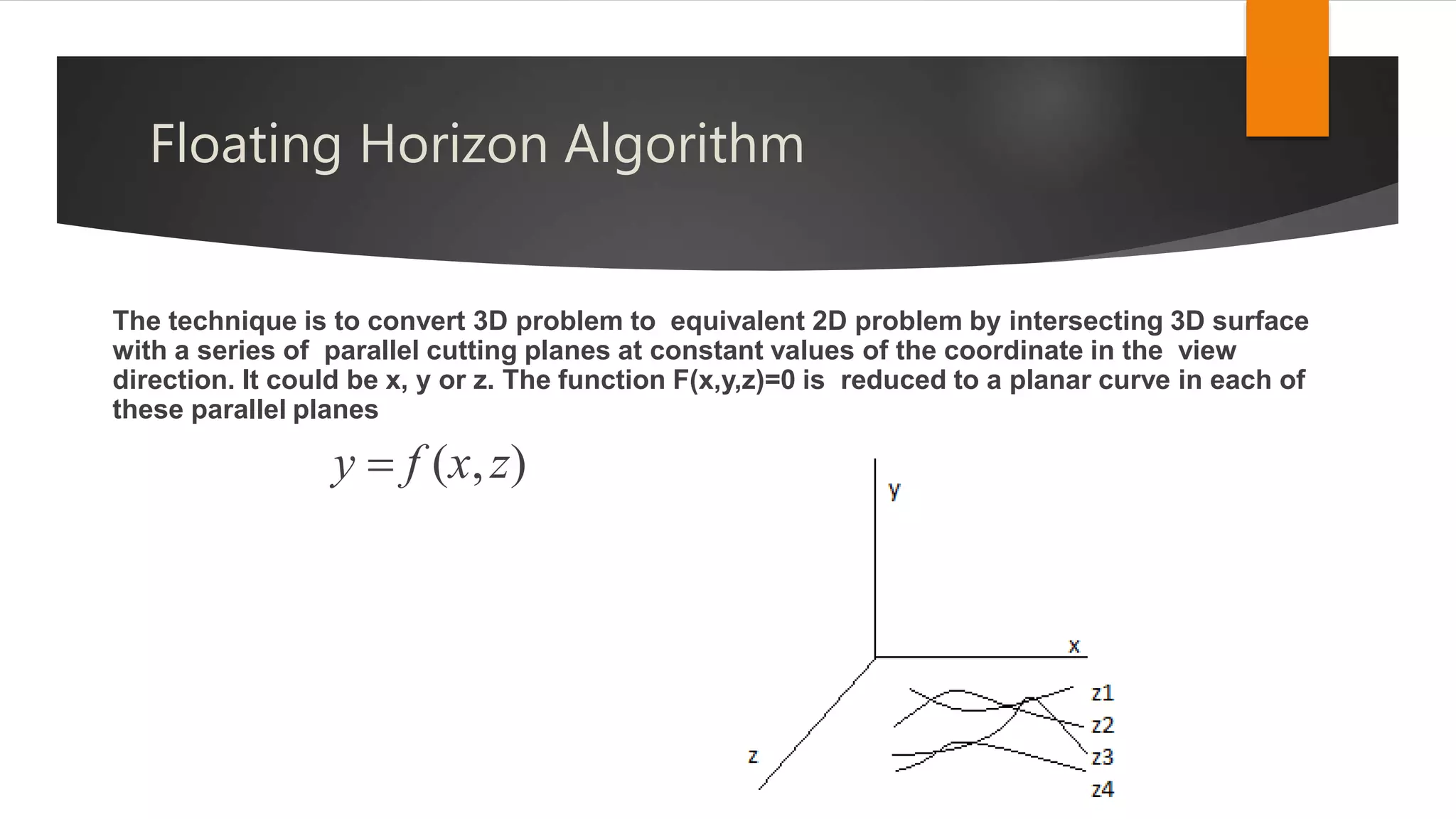 Floating Horizon Algorithm
The technique is to convert 3D problem to equivalent 2D problem by intersecting 3D surface
with a series of parallel cutting planes at constant values of the coordinate in the view
direction. It could be x, y or z. The function F(x,y,z)=0 is reduced to a planar curve in each of
these parallel planes
y  f (x,z)
 