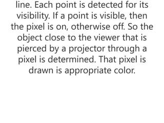 line. Each point is detected for its
visibility. If a point is visible, then
the pixel is on, otherwise off. So the
object close to the viewer that is
pierced by a projector through a
pixel is determined. That pixel is
drawn is appropriate color.
 