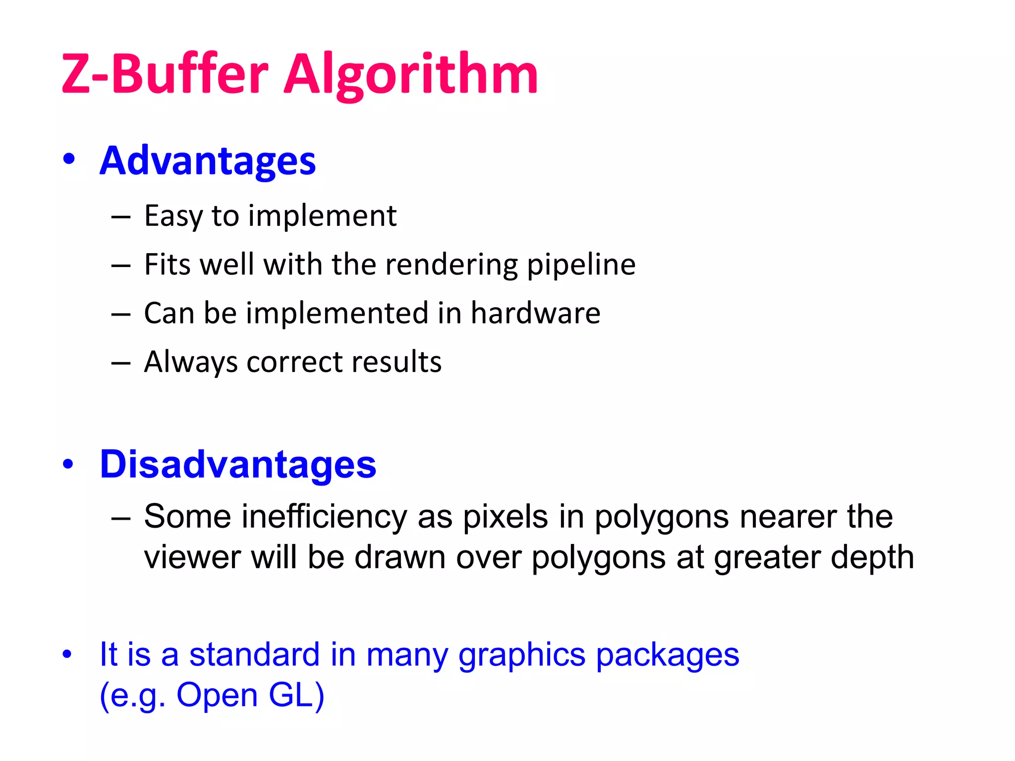 Z-Buffer Algorithm
• Advantages
– Easy to implement
– Fits well with the rendering pipeline
– Can be implemented in hardware
– Always correct results
• Disadvantages
– Some inefficiency as pixels in polygons nearer the
viewer will be drawn over polygons at greater depth
• It is a standard in many graphics packages
(e.g. Open GL)
 
