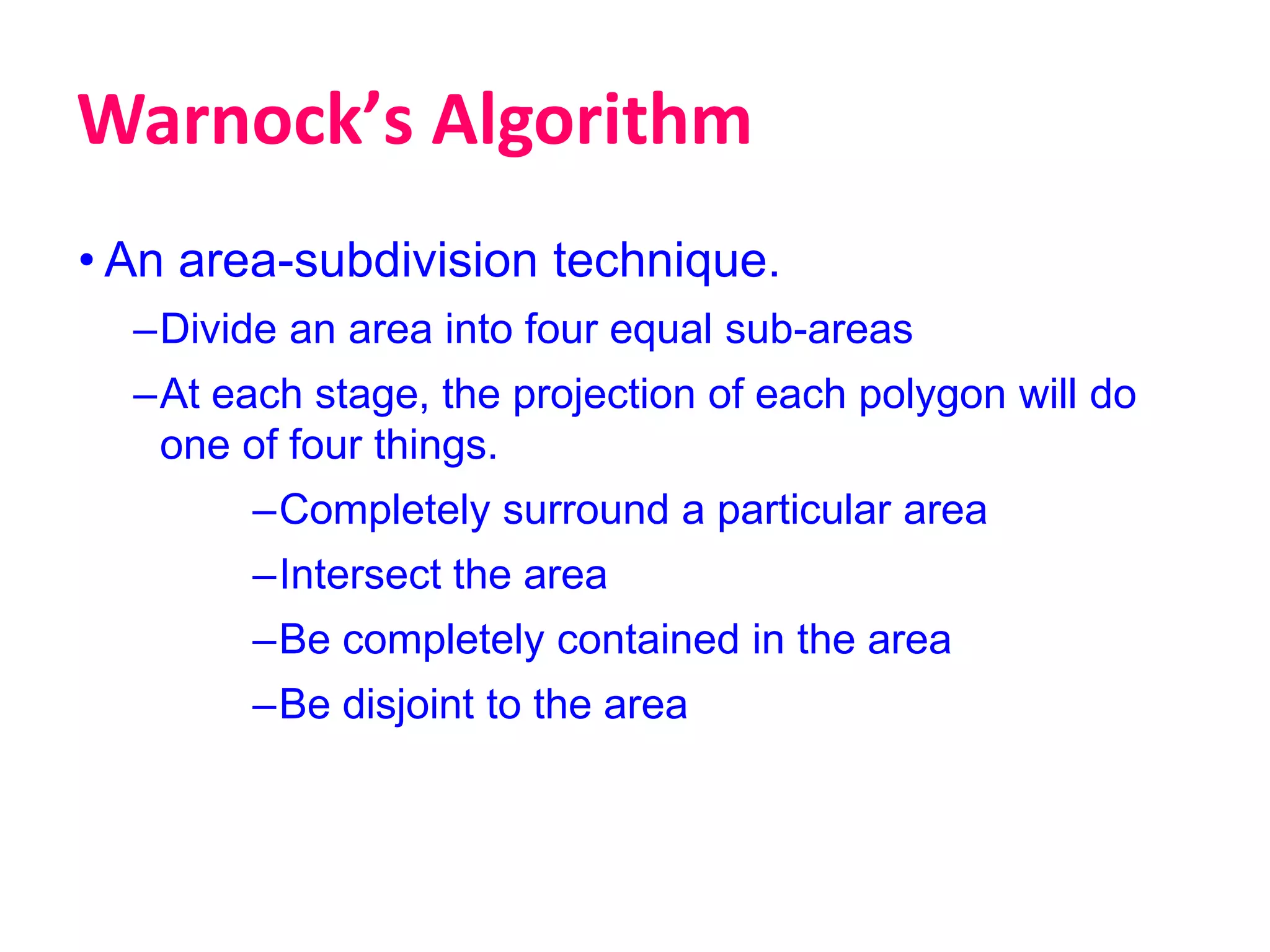Warnockʼs Algorithm
• An area-subdivision technique.
–Divide an area into four equal sub-areas
–At each stage, the projection of each polygon will do
one of four things.
–Completely surround a particular area
–Intersect the area
–Be completely contained in the area
–Be disjoint to the area
 