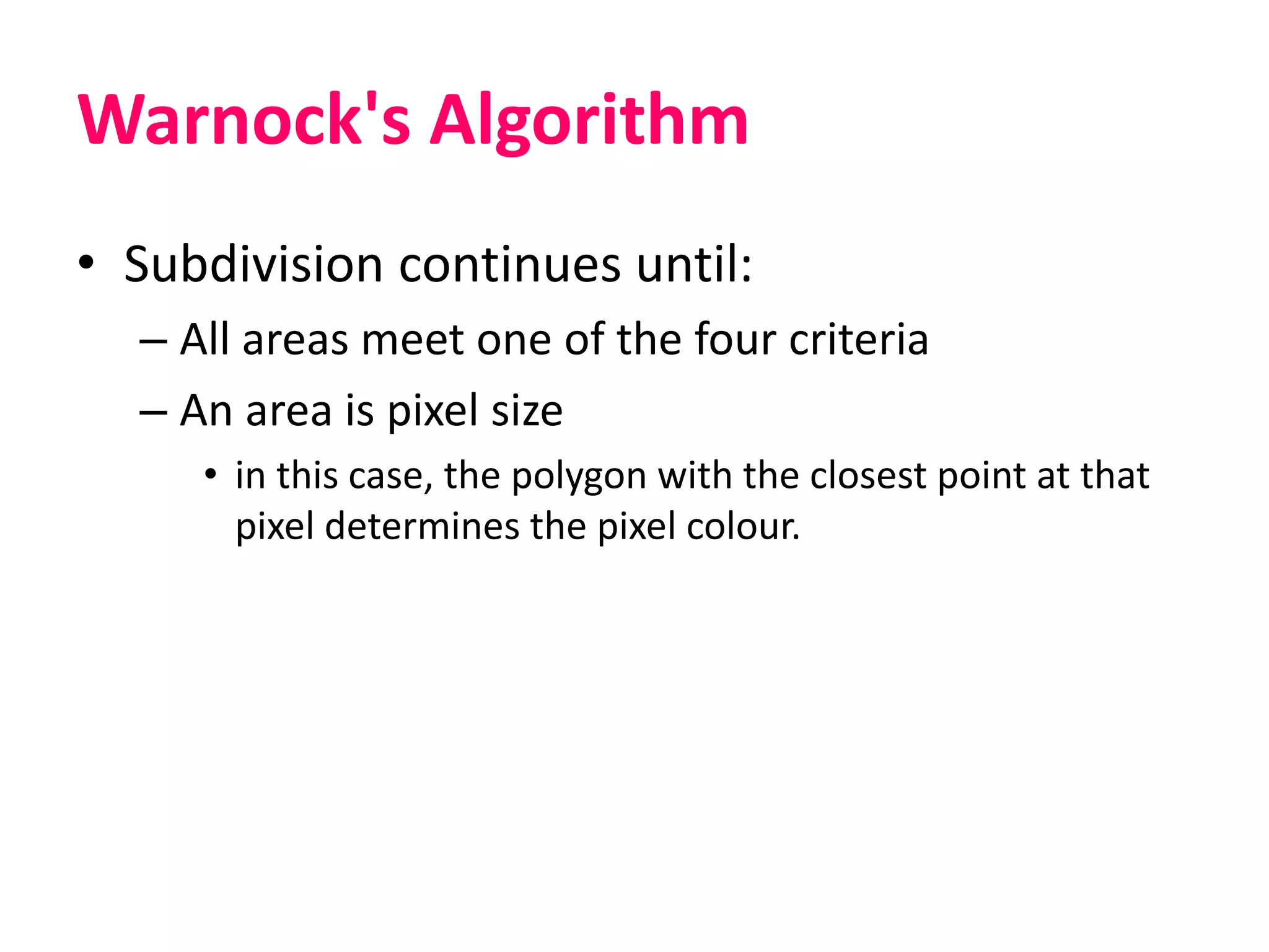 Warnock's Algorithm
• Subdivision continues until:
– All areas meet one of the four criteria
– An area is pixel size
• in this case, the polygon with the closest point at that
pixel determines the pixel colour.
 