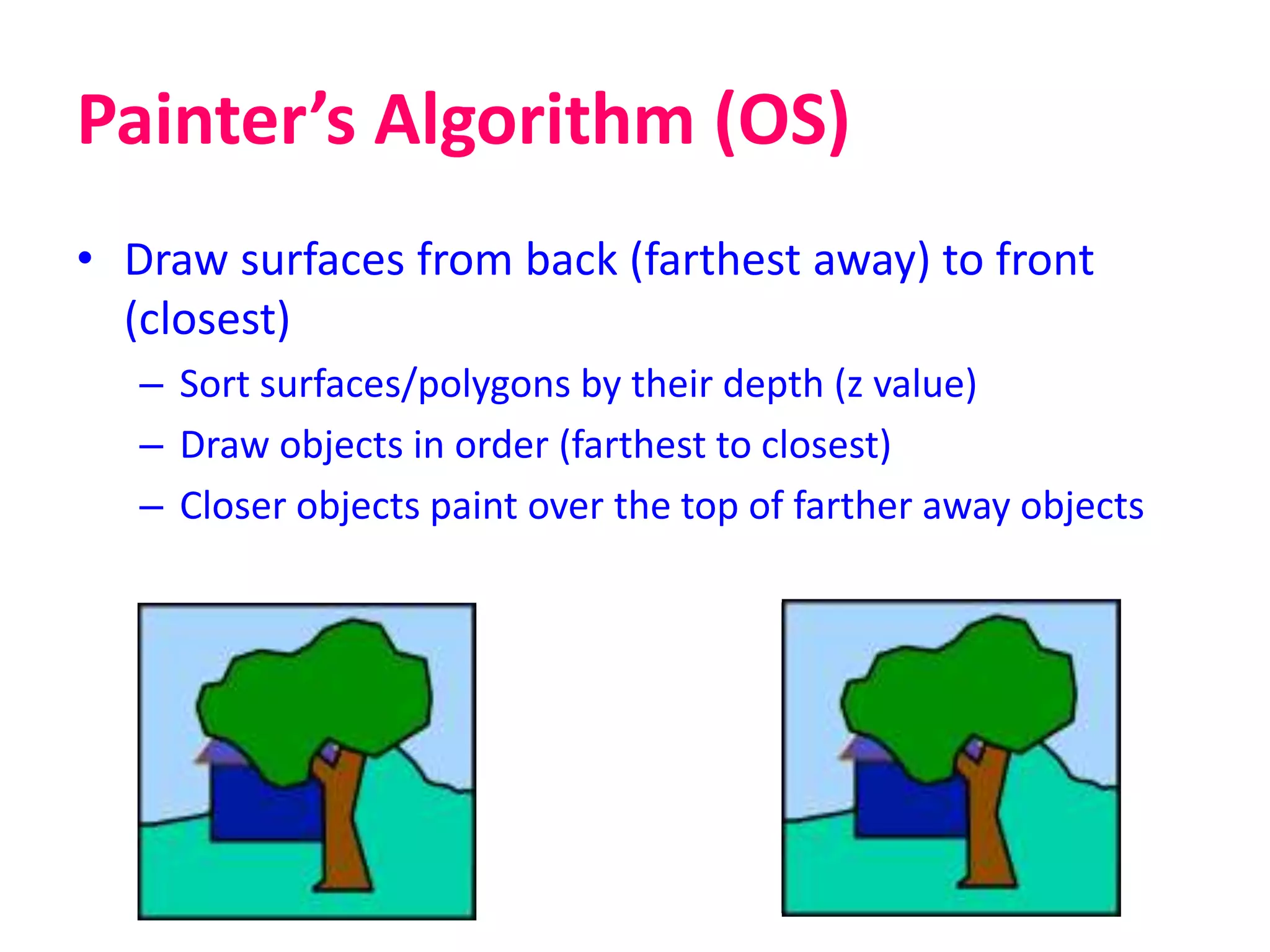 Painter’s Algorithm (OS)
• Draw surfaces from back (farthest away) to front
(closest)
– Sort surfaces/polygons by their depth (z value)
– Draw objects in order (farthest to closest)
– Closer objects paint over the top of farther away objects
 