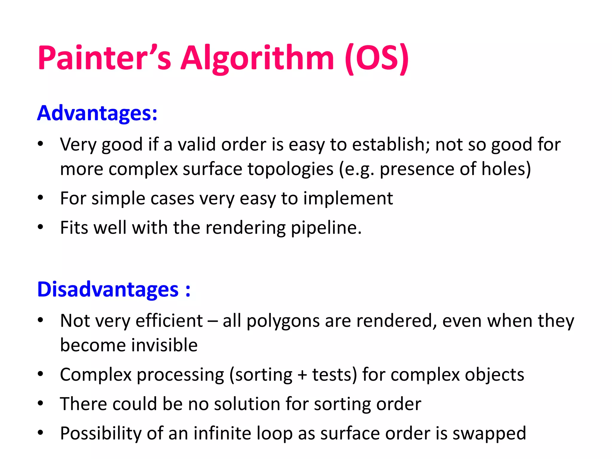 Painter’s Algorithm (OS)
Advantages:
• Very good if a valid order is easy to establish; not so good for
more complex surface topologies (e.g. presence of holes)
• For simple cases very easy to implement
• Fits well with the rendering pipeline.
Disadvantages :
• Not very efficient – all polygons are rendered, even when they
become invisible
• Complex processing (sorting + tests) for complex objects
• There could be no solution for sorting order
• Possibility of an infinite loop as surface order is swapped
 