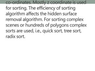 co-ordinates. Mostly z coordinate is used
for sorting. The efficiency of sorting
algorithm affects the hidden surface
removal algorithm. For sorting complex
scenes or hundreds of polygons complex
sorts are used, i.e., quick sort, tree sort,
radix sort.
 