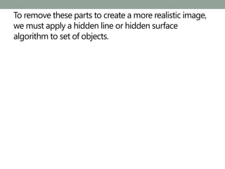 To remove these parts to create a more realistic image,
we must apply a hidden line or hidden surface
algorithm to set of objects.
 