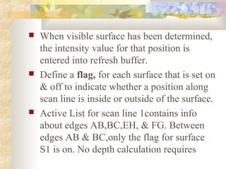   When visible surface has been determined,
    the intensity value for that position is
    entered into refresh buffer.
   Define a flag, for each surface that is set on
    & off to indicate whether a position along
    scan line is inside or outside of the surface.
   Active List for scan line 1contains info
    about edges AB,BC,EH, & FG. Between
    edges AB & BC,only the flag for surface
    S1 is on. No depth calculation requires
 