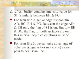 & refresh buffer contains intensity value for
  S1. Similarly between EH & FG.
 For scan line 2, active edge list contain
  AD, BC, EH & FG. Between the edge AD
  & EH only the flag of S1 is on. But b/w EH
  & BC, the flag for both surfaces are on. In
  this interval depth calculations must be
  made.
 For scan line 3, we can take advantage of
  coherence(regularities in a scene) as we
  pass to next scan line.
 