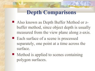 Depth Comparisons
   Also known as Depth Buffer Method or z-
    buffer method, since object depth is usually
    measured from the view plane along z-axis.
   Each surface of a scene is processed
    separately, one point at a time across the
    surface.
   Method is applied to scenes containing
    polygon surfaces.
 