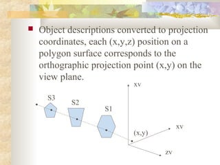   Object descriptions converted to projection
    coordinates, each (x,y,z) position on a
    polygon surface corresponds to the
    orthographic projection point (x,y) on the
    view plane.
                            xv
      S3
            S2
                    S1

                                         xv
                            (x,y)

                                    zv
 