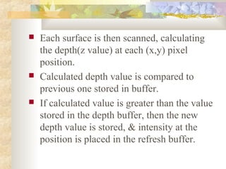    Each surface is then scanned, calculating
    the depth(z value) at each (x,y) pixel
    position.
   Calculated depth value is compared to
    previous one stored in buffer.
   If calculated value is greater than the value
    stored in the depth buffer, then the new
    depth value is stored, & intensity at the
    position is placed in the refresh buffer.
 