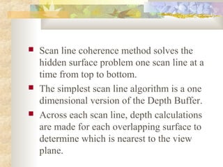    Scan line coherence method solves the
    hidden surface problem one scan line at a
    time from top to bottom.
   The simplest scan line algorithm is a one
    dimensional version of the Depth Buffer.
   Across each scan line, depth calculations
    are made for each overlapping surface to
    determine which is nearest to the view
    plane.
 