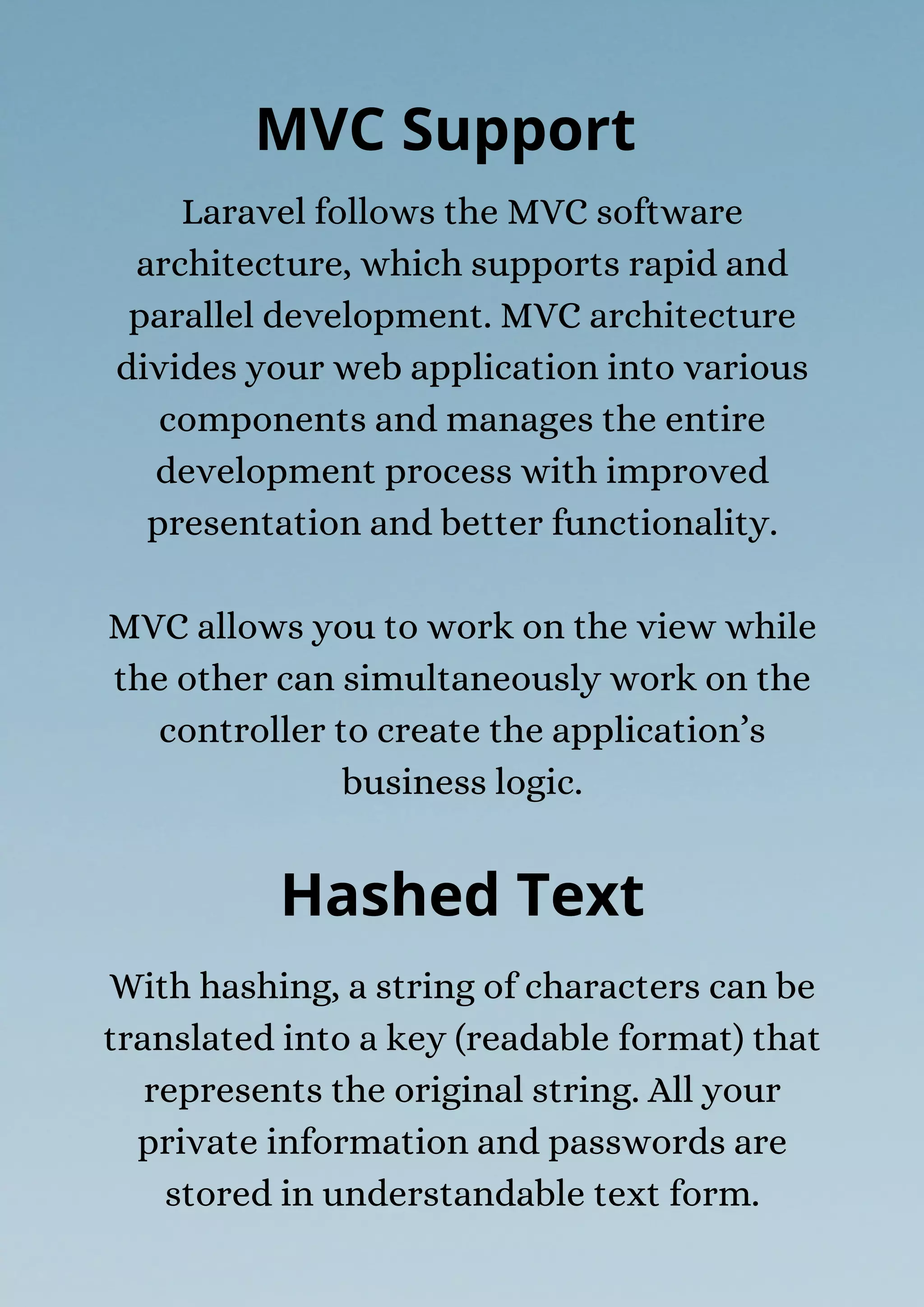 With hashing, a string of characters can be
translated into a key (readable format) that
represents the original string. All your
private information and passwords are
stored in understandable text form.
MVC Support
Laravel follows the MVC software
architecture, which supports rapid and
parallel development. MVC architecture
divides your web application into various
components and manages the entire
development process with improved
presentation and better functionality.
MVC allows you to work on the view while
the other can simultaneously work on the
controller to create the application’s
business logic.
Hashed Text
 