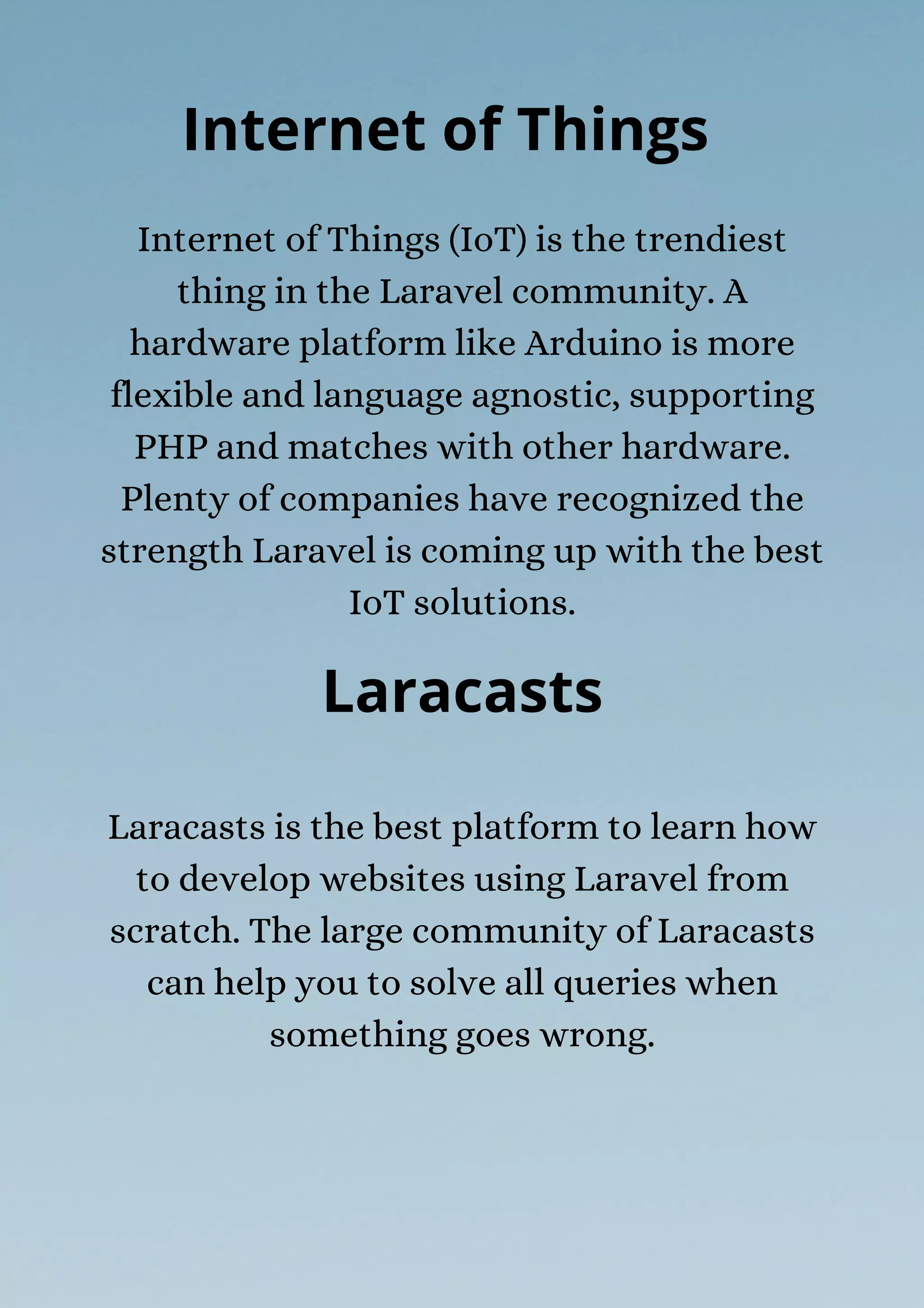 Laracasts is the best platform to learn how
to develop websites using Laravel from
scratch. The large community of Laracasts
can help you to solve all queries when
something goes wrong.
Internet of Things
Internet of Things (IoT) is the trendiest
thing in the Laravel community. A
hardware platform like Arduino is more
flexible and language agnostic, supporting
PHP and matches with other hardware.
Plenty of companies have recognized the
strength Laravel is coming up with the best
IoT solutions.
Laracasts
 