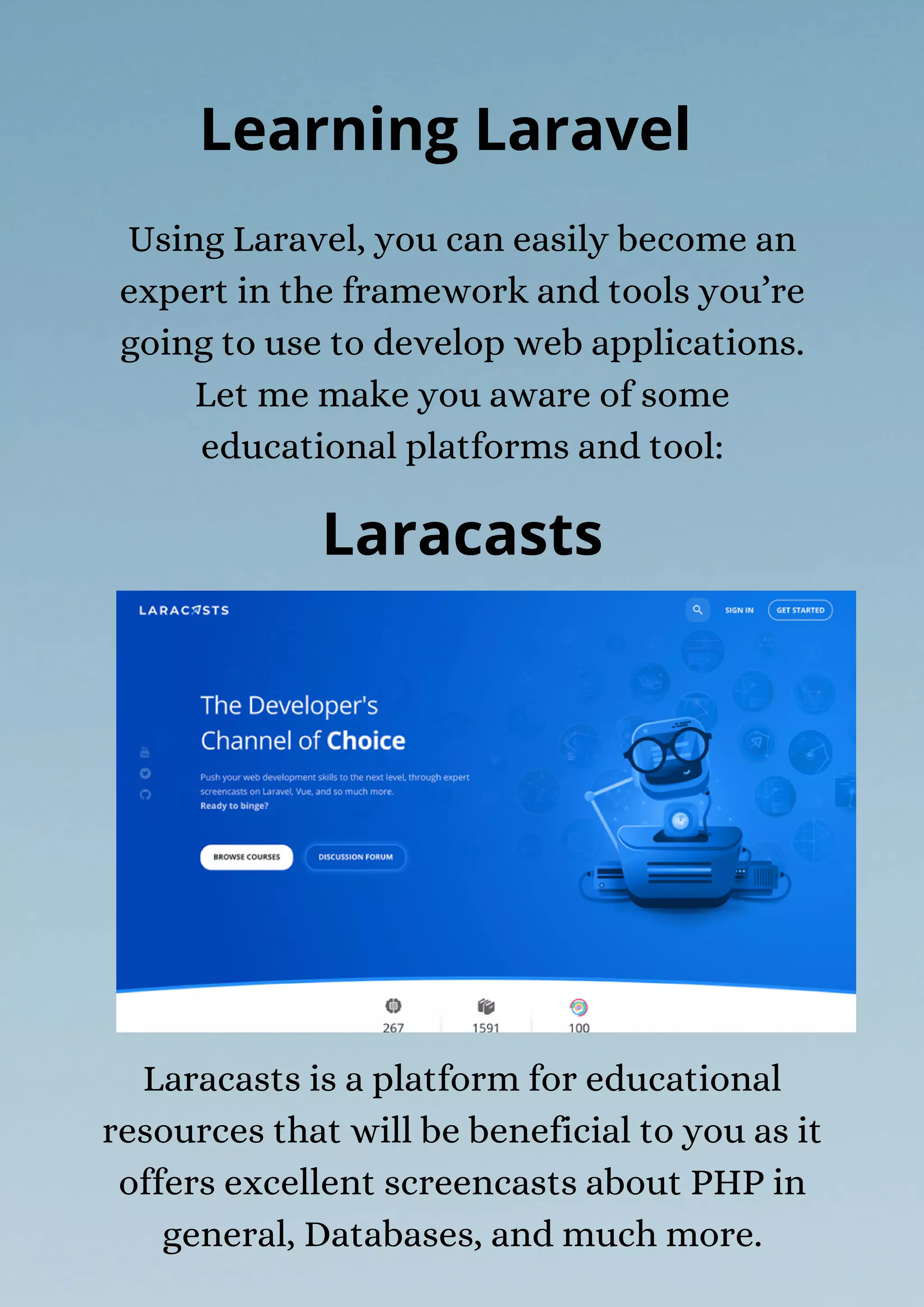 Laracasts is a platform for educational
resources that will be beneficial to you as it
offers excellent screencasts about PHP in
general, Databases, and much more.
Using Laravel, you can easily become an
expert in the framework and tools you’re
going to use to develop web applications.
Let me make you aware of some
educational platforms and tool:
Learning Laravel
Laracasts
 