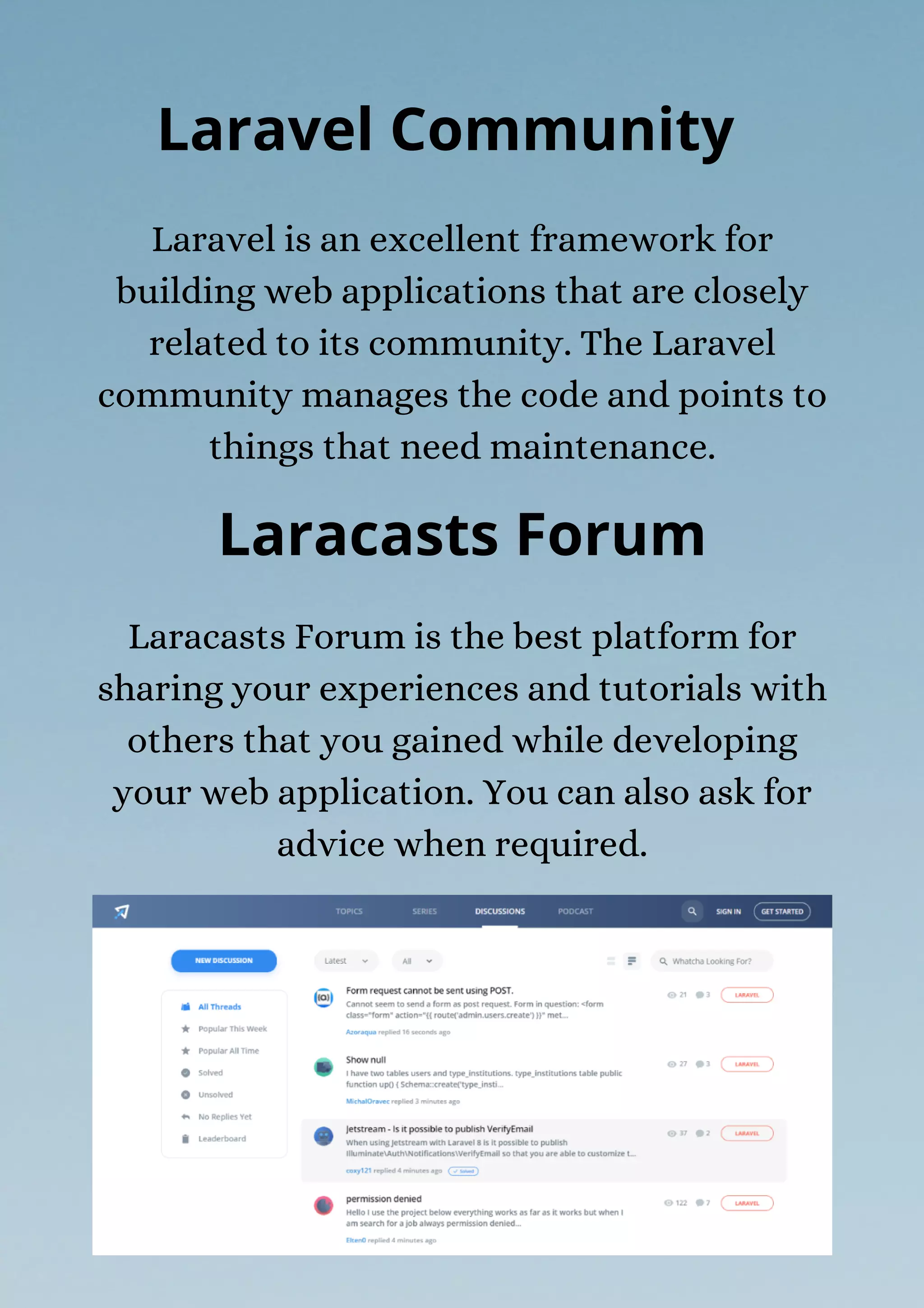 Laracasts Forum is the best platform for
sharing your experiences and tutorials with
others that you gained while developing
your web application. You can also ask for
advice when required.
Laravel is an excellent framework for
building web applications that are closely
related to its community. The Laravel
community manages the code and points to
things that need maintenance.
Laravel Community
Laracasts Forum
 