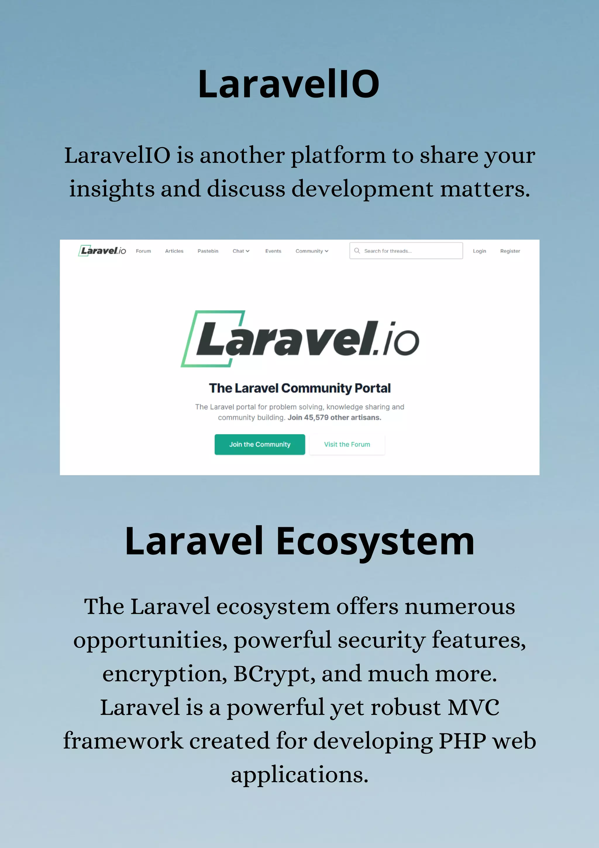 The Laravel ecosystem offers numerous
opportunities, powerful security features,
encryption, BCrypt, and much more.
Laravel is a powerful yet robust MVC
framework created for developing PHP web
applications.
LaravelIO is another platform to share your
insights and discuss development matters.
LaravelIO
Laravel Ecosystem
 