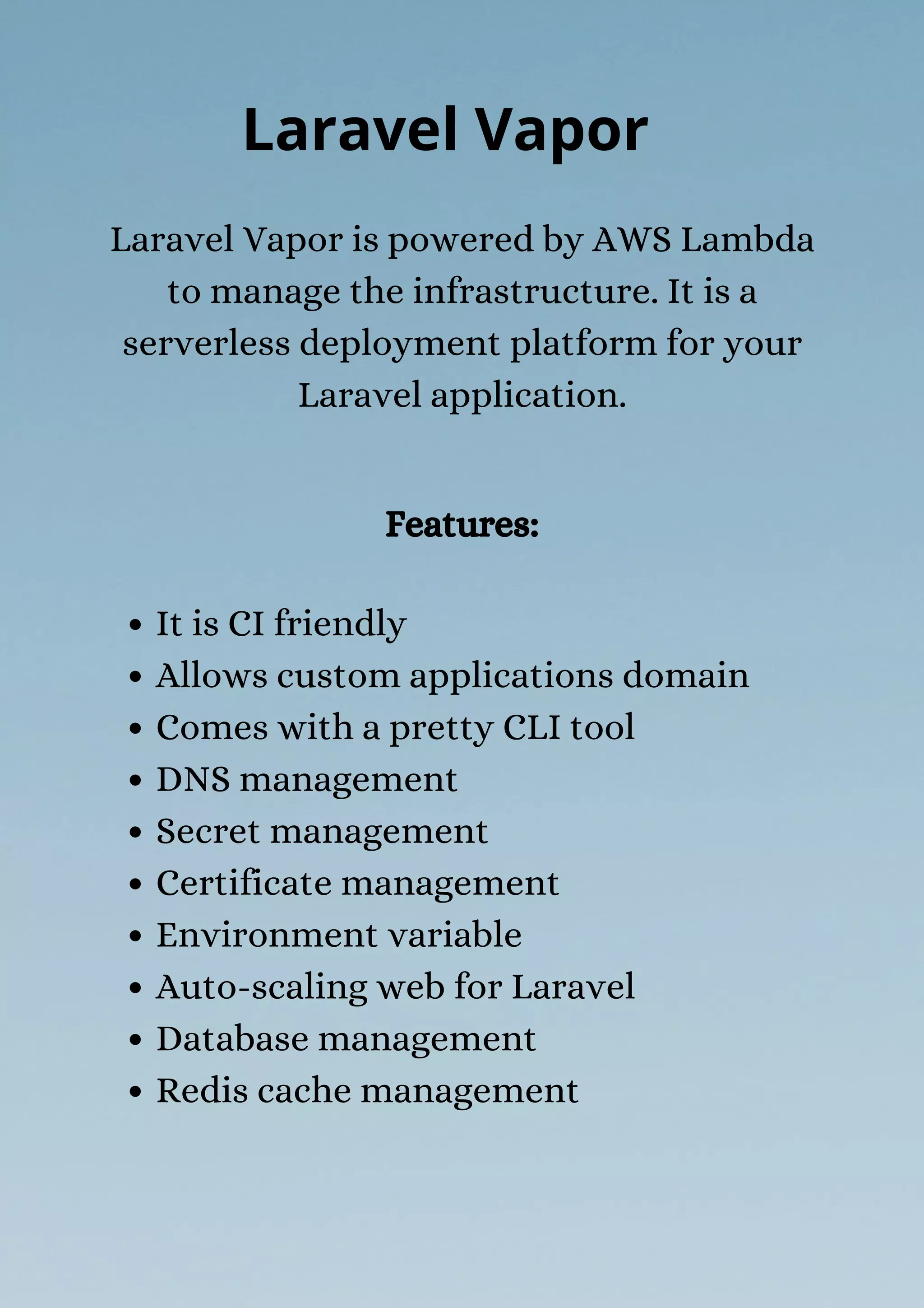 It is CI friendly
Allows custom applications domain
Comes with a pretty CLI tool
DNS management
Secret management
Certificate management
Environment variable
Auto-scaling web for Laravel
Database management
Redis cache management
Laravel Vapor is powered by AWS Lambda
to manage the infrastructure. It is a
serverless deployment platform for your
Laravel application.
Laravel Vapor
Features:
 