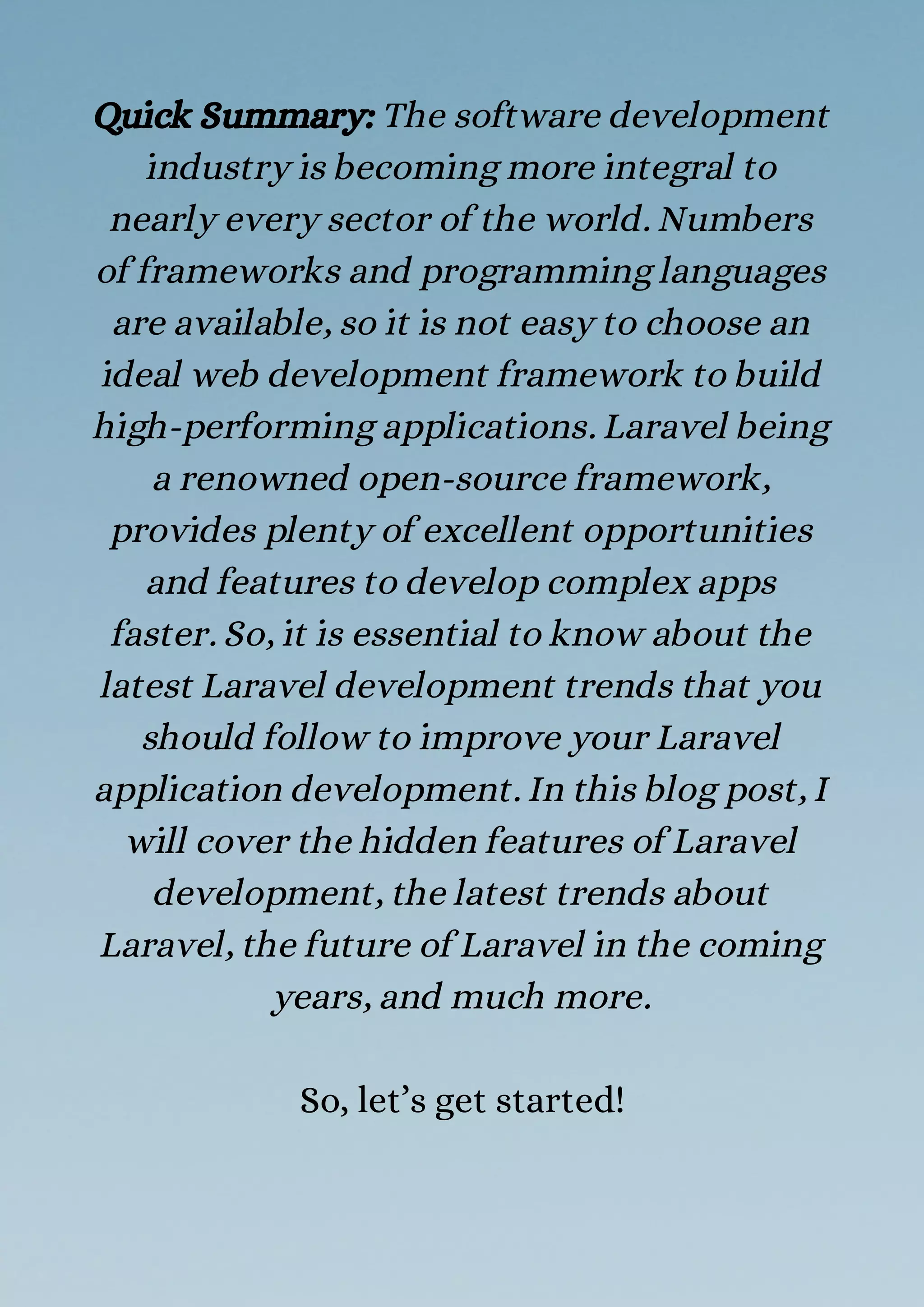 Quick Summary: The software development
industry is becoming more integral to
nearly every sector of the world. Numbers
of frameworks and programming languages
are available, so it is not easy to choose an
ideal web development framework to build
high-performing applications. Laravel being
a renowned open-source framework,
provides plenty of excellent opportunities
and features to develop complex apps
faster. So, it is essential to know about the
latest Laravel development trends that you
should follow to improve your Laravel
application development. In this blog post, I
will cover the hidden features of Laravel
development, the latest trends about
Laravel, the future of Laravel in the coming
years, and much more.
So, let’s get started!
 