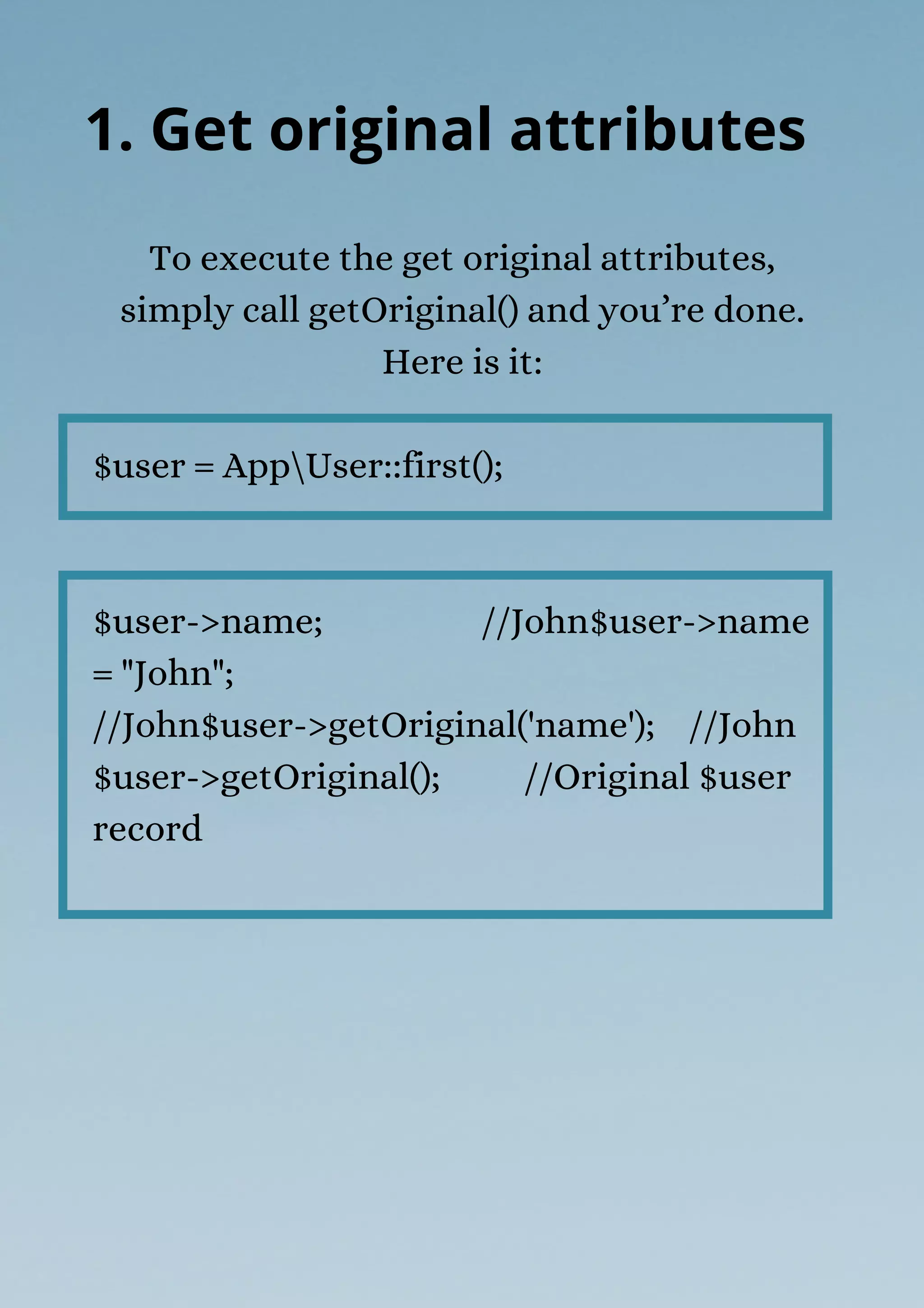 To execute the get original attributes,
simply call getOriginal() and you’re done.
Here is it:
$user = AppUser::first();
$user->name; //John$user->name
= "John";
//John$user->getOriginal('name'); //John
$user->getOriginal(); //Original $user
record
1. Get original attributes
 