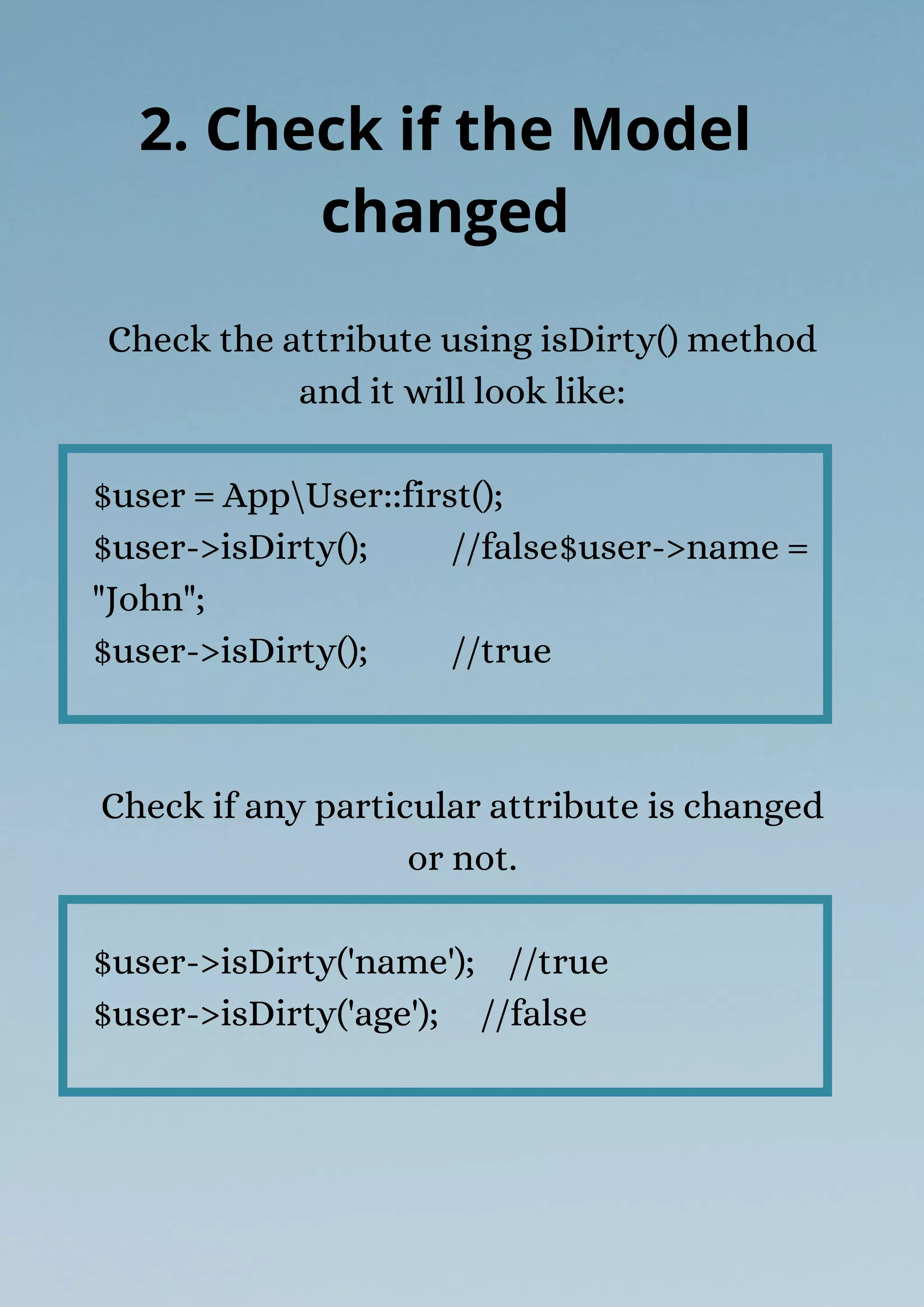 Check the attribute using isDirty() method
and it will look like:
$user = AppUser::first();
$user->isDirty(); //false$user->name =
"John";
$user->isDirty(); //true
Check if any particular attribute is changed
or not.
$user->isDirty('name'); //true
$user->isDirty('age'); //false
2. Check if the Model
changed
 
