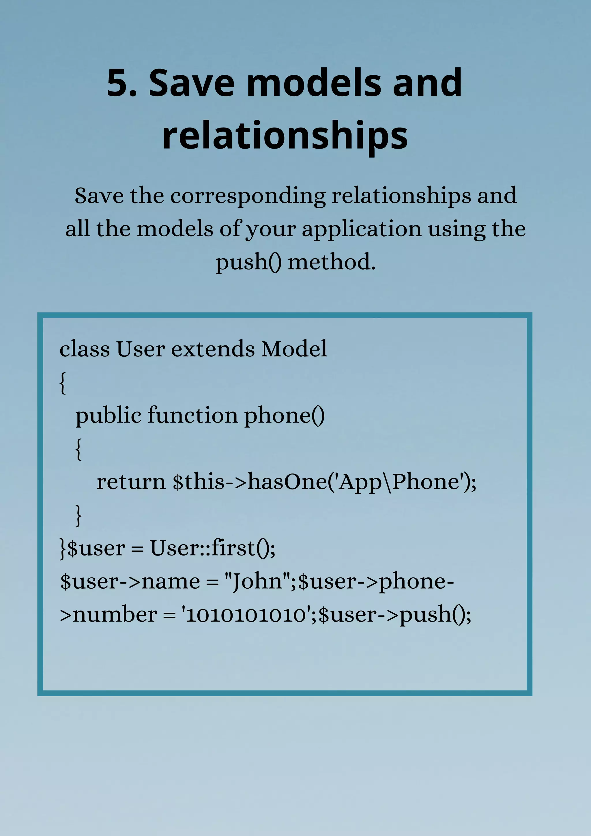 class User extends Model
{
public function phone()
{
return $this->hasOne('AppPhone');
}
}$user = User::first();
$user->name = "John";$user->phone-
>number = '1010101010';$user->push();
Save the corresponding relationships and
all the models of your application using the
push() method.
5. Save models and
relationships
 