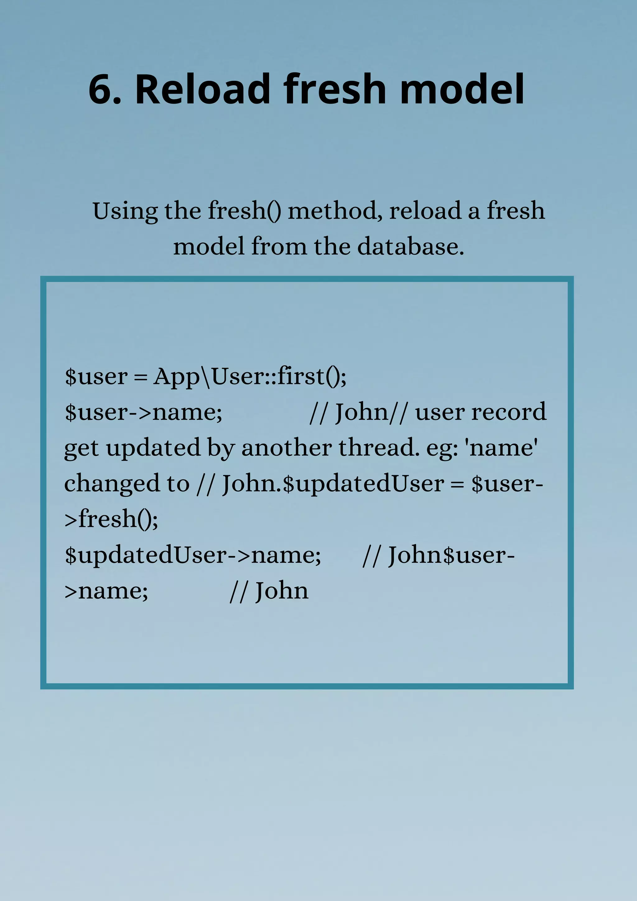 $user = AppUser::first();
$user->name; // John// user record
get updated by another thread. eg: 'name'
changed to // John.$updatedUser = $user-
>fresh();
$updatedUser->name; // John$user-
>name; // John
Using the fresh() method, reload a fresh
model from the database.
6. Reload fresh model
 