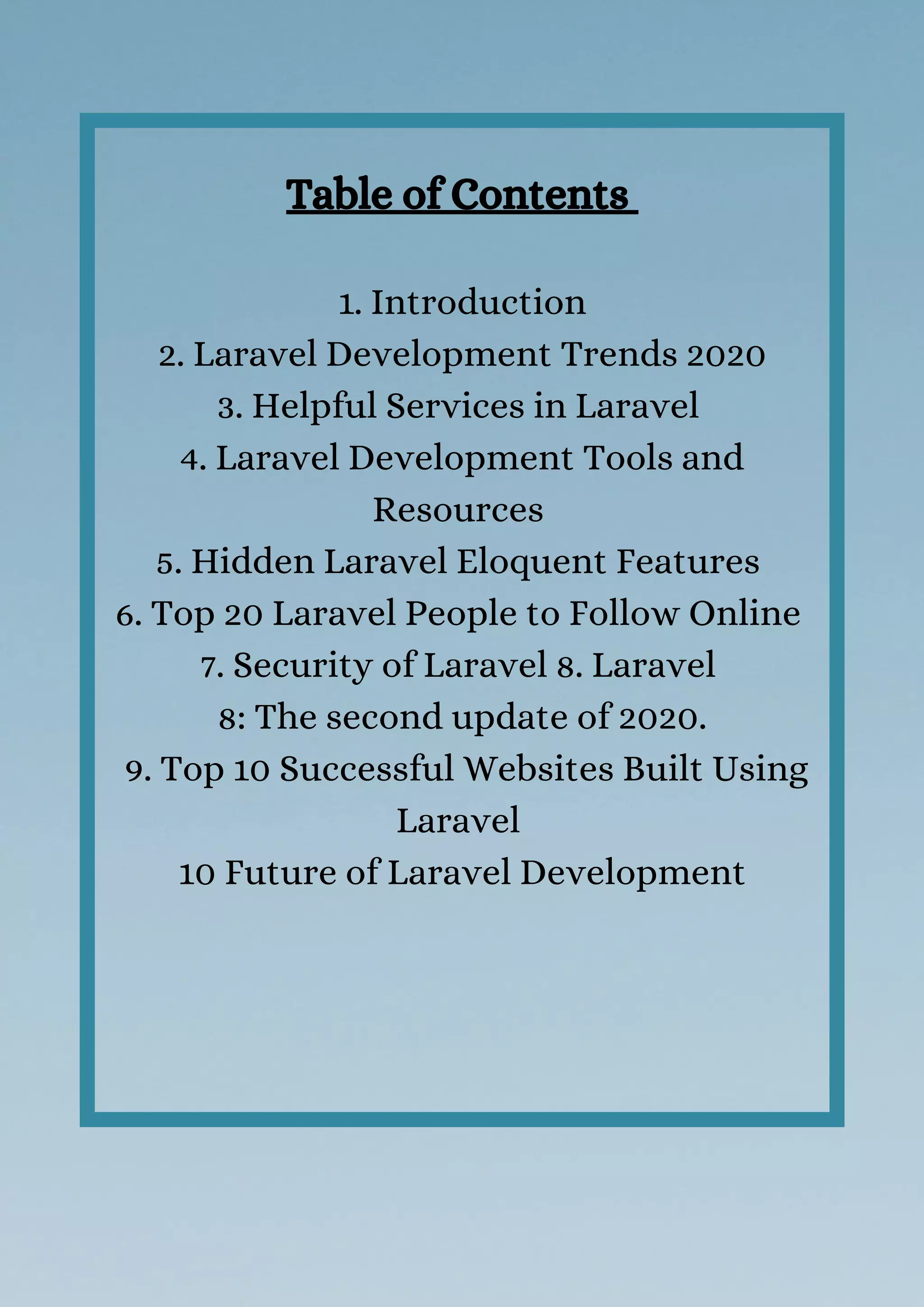 Table of Contents 
1. Introduction
 2. Laravel Development Trends 2020 
3. Helpful Services in Laravel 
4. Laravel Development Tools and
Resources 
5. Hidden Laravel Eloquent Features 
6. Top 20 Laravel People to Follow Online 
7. Security of Laravel 8. Laravel
8: The second update of 2020.
 9. Top 10 Successful Websites Built Using
Laravel 
10 Future of Laravel Development
 