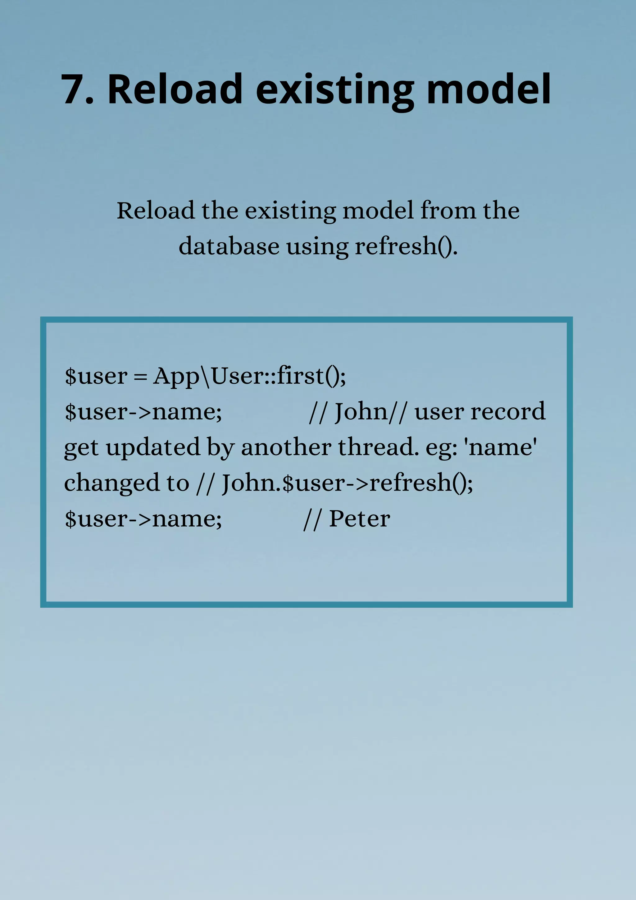 $user = AppUser::first();
$user->name; // John// user record
get updated by another thread. eg: 'name'
changed to // John.$user->refresh();
$user->name; // Peter
Reload the existing model from the
database using refresh().
7. Reload existing model
 