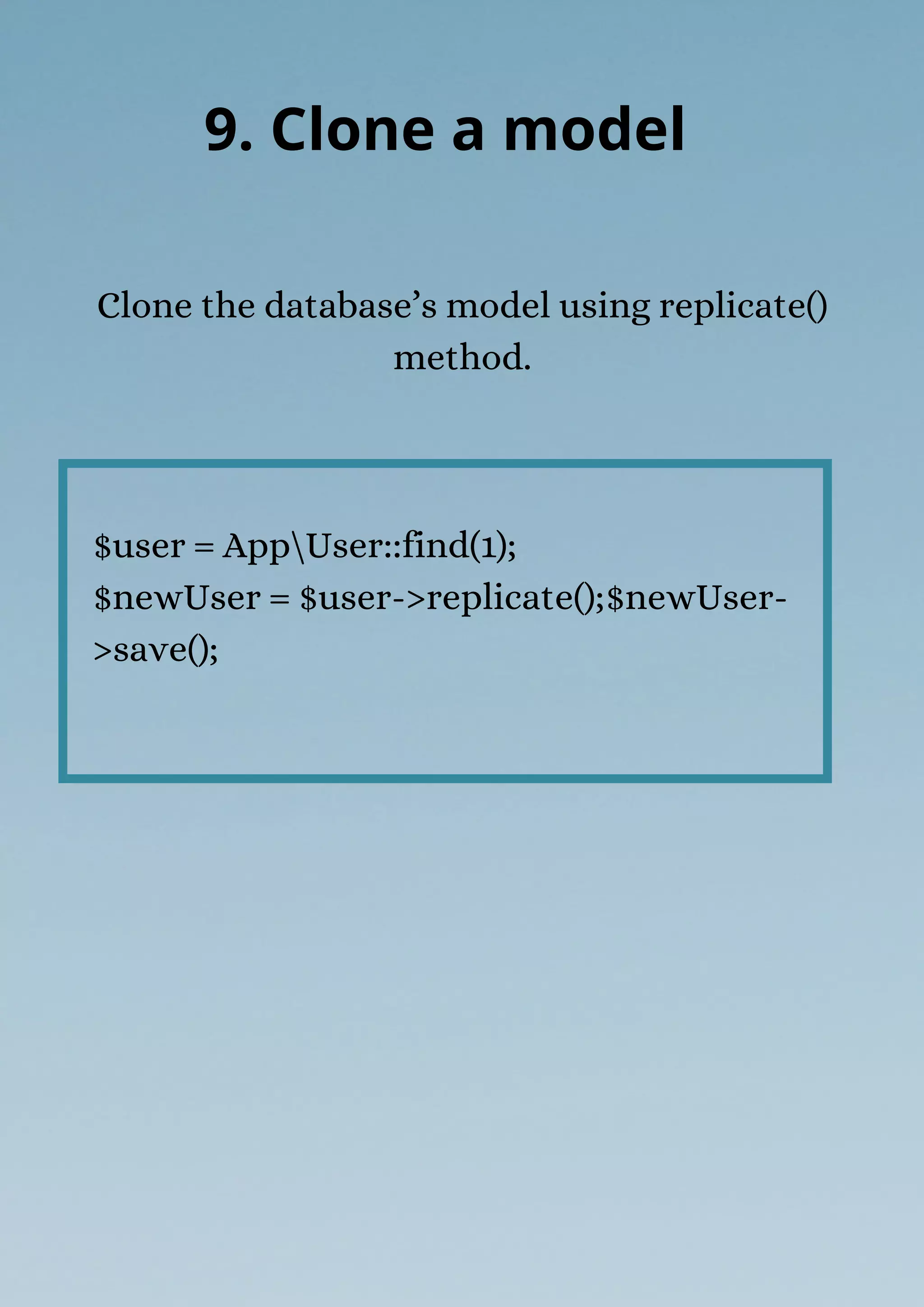 $user = AppUser::find(1);
$newUser = $user->replicate();$newUser-
>save();
Clone the database’s model using replicate()
method.
9. Clone a model
 