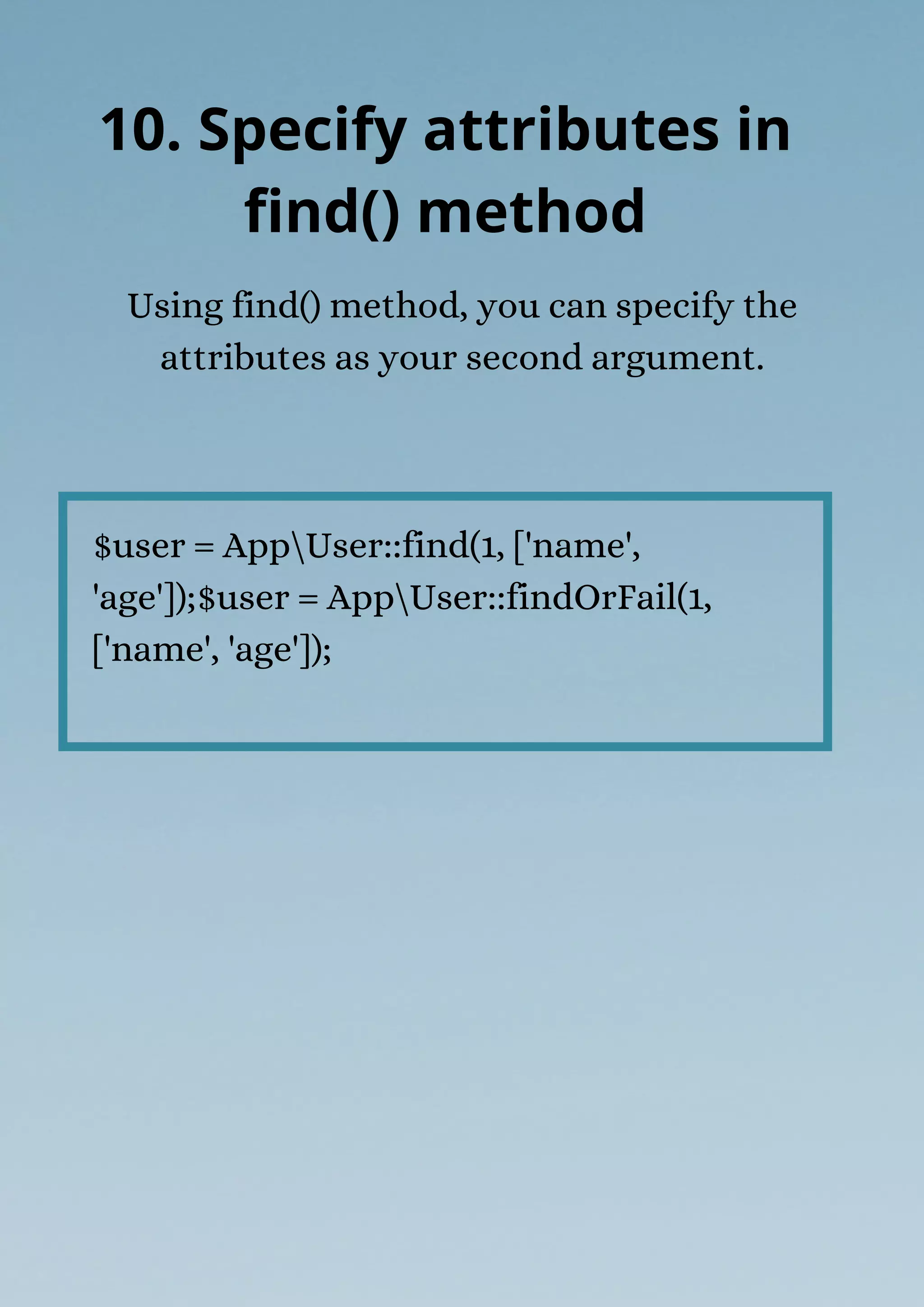 $user = AppUser::find(1, ['name',
'age']);$user = AppUser::findOrFail(1,
['name', 'age']);
Using find() method, you can specify the
attributes as your second argument.
10. Specify attributes in
find() method
 
