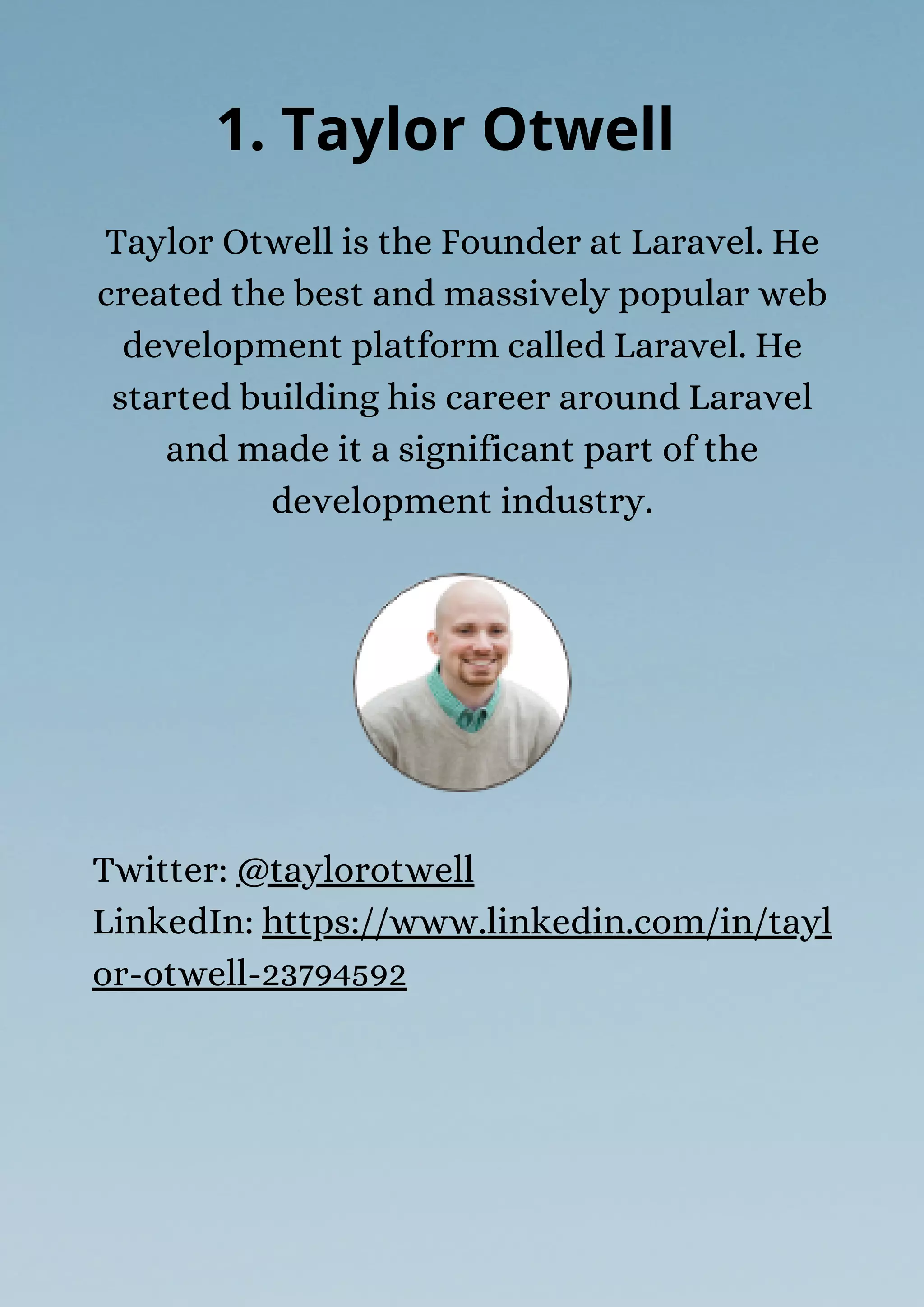 Taylor Otwell is the Founder at Laravel. He
created the best and massively popular web
development platform called Laravel. He
started building his career around Laravel
and made it a significant part of the
development industry.
1. Taylor Otwell
Twitter: @taylorotwell
LinkedIn: https://www.linkedin.com/in/tayl
or-otwell-23794592
 