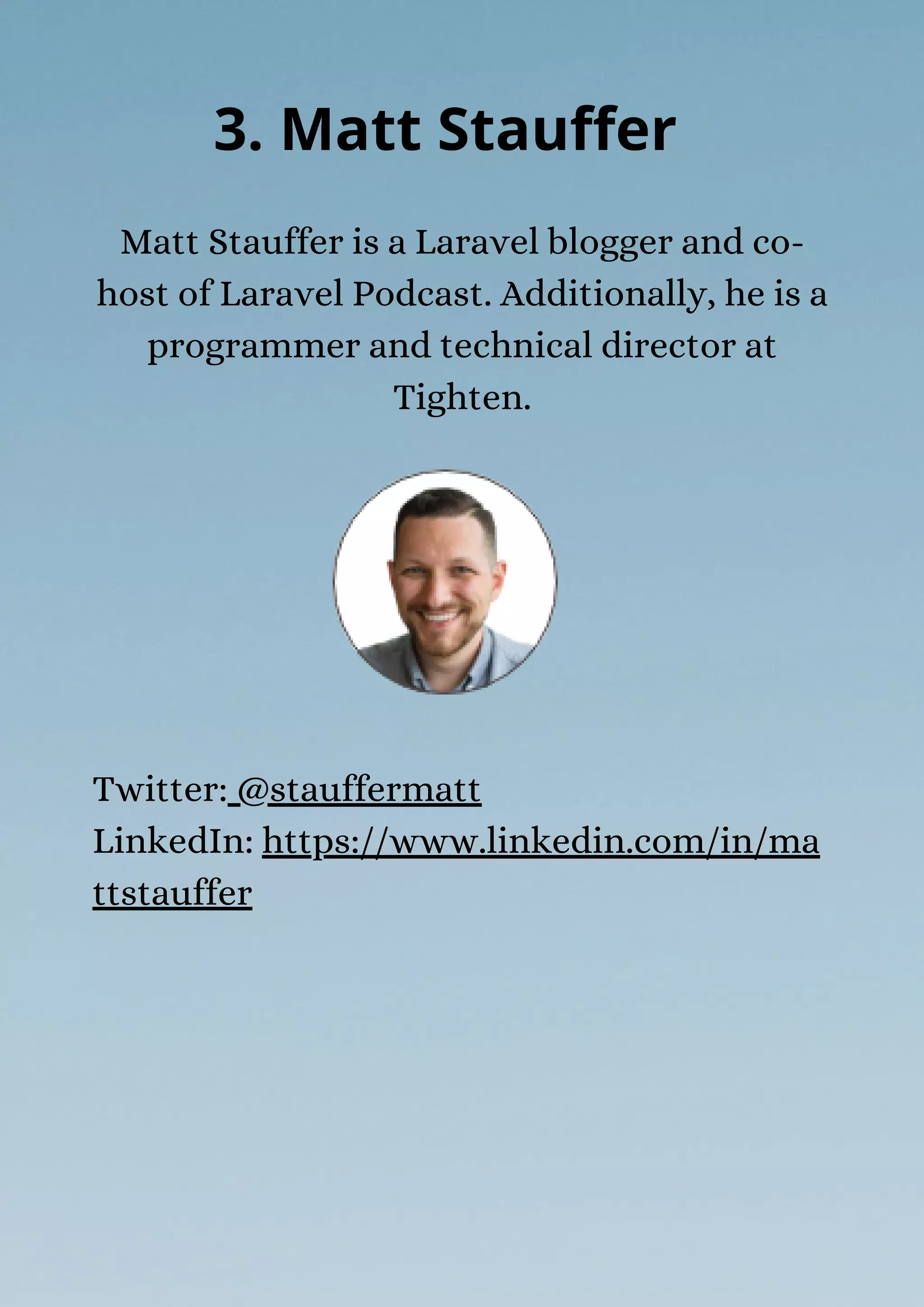 Matt Stauffer is a Laravel blogger and co-
host of Laravel Podcast. Additionally, he is a
programmer and technical director at
Tighten.
3. Matt Stauffer
Twitter: @stauffermatt
LinkedIn: https://www.linkedin.com/in/ma
ttstauffer
 