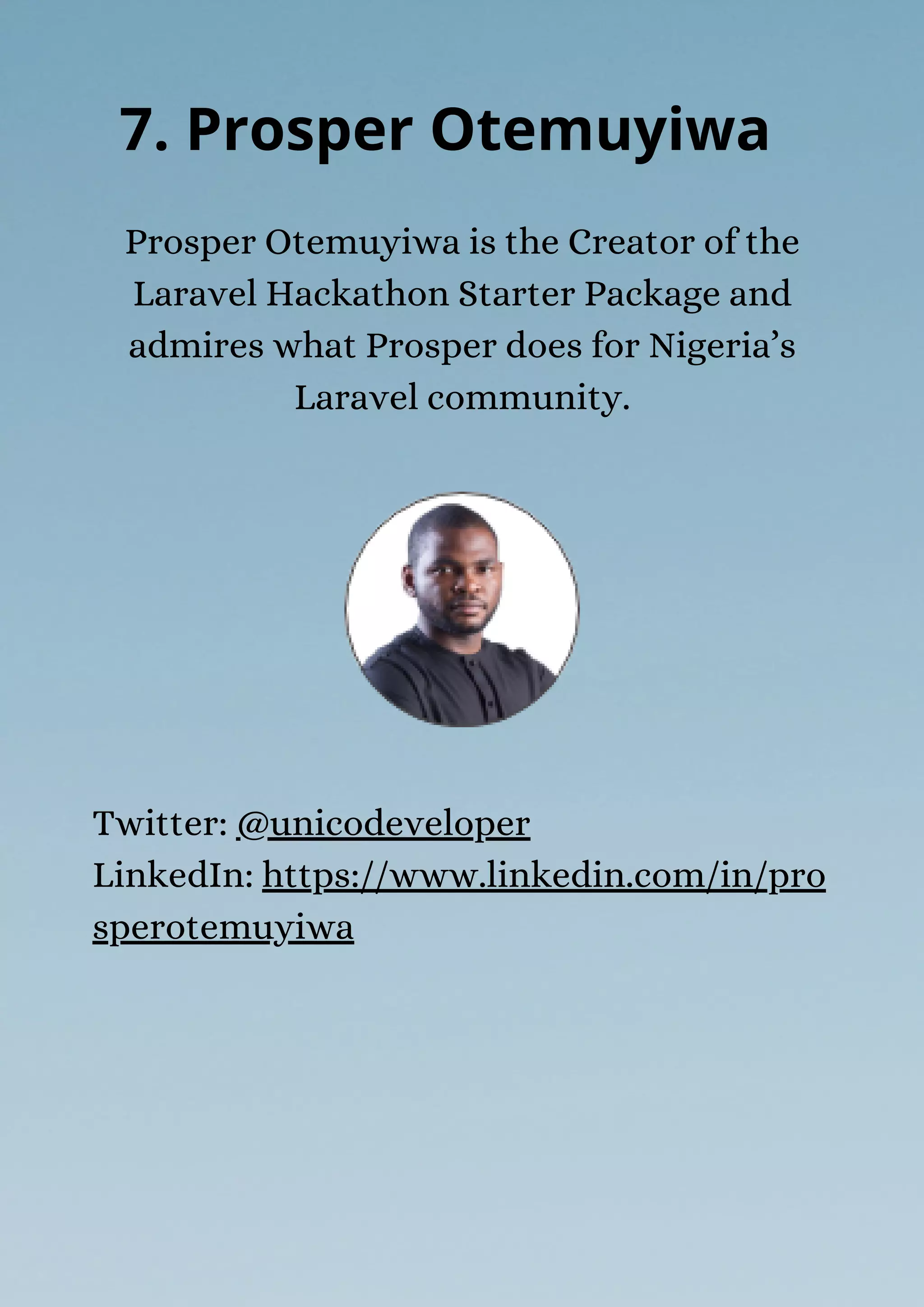 Prosper Otemuyiwa is the Creator of the
Laravel Hackathon Starter Package and
admires what Prosper does for Nigeria’s
Laravel community.
7. Prosper Otemuyiwa
Twitter: @unicodeveloper
LinkedIn: https://www.linkedin.com/in/pro
sperotemuyiwa
 