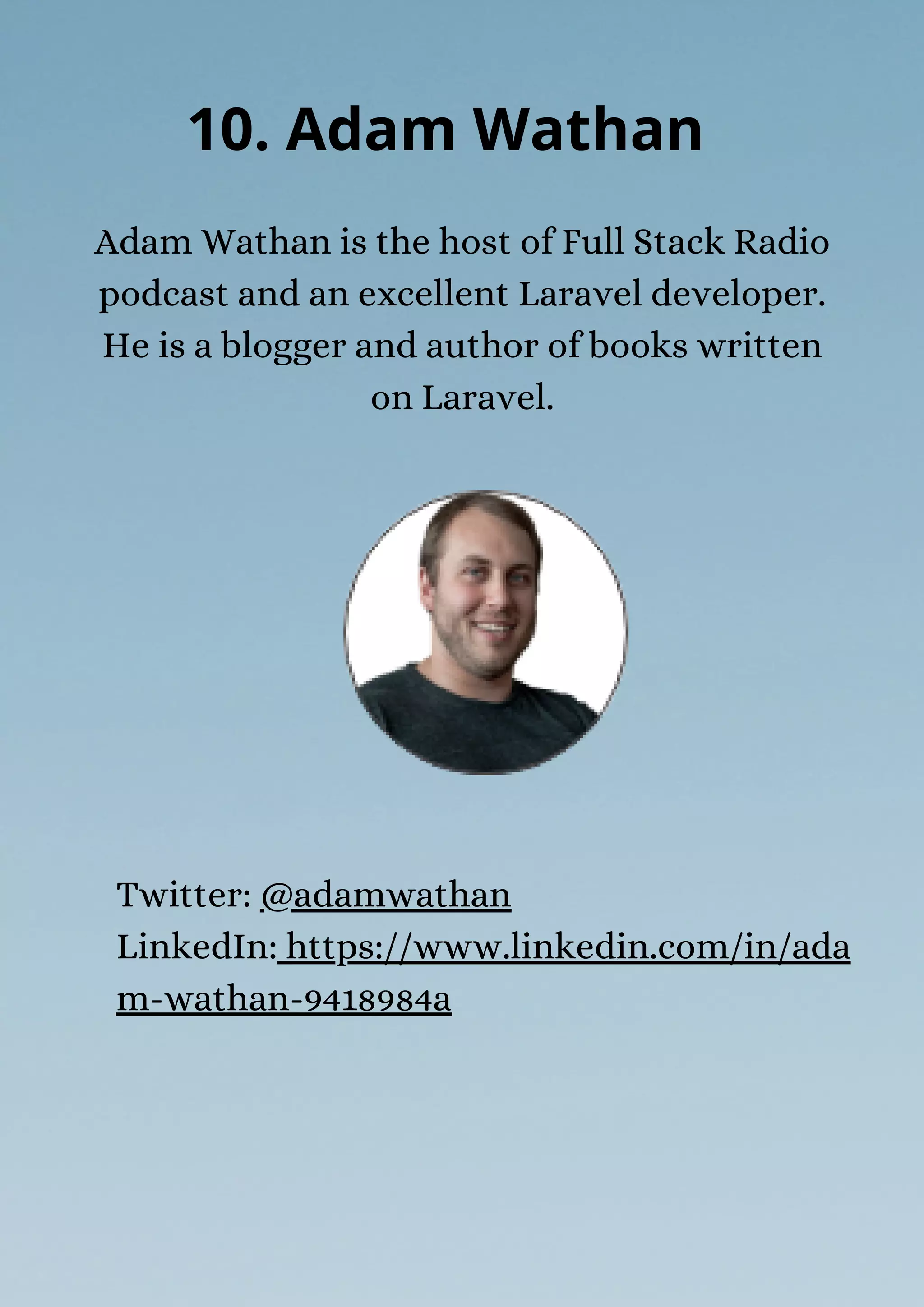 Adam Wathan is the host of Full Stack Radio
podcast and an excellent Laravel developer.
He is a blogger and author of books written
on Laravel.
10. Adam Wathan
Twitter: @adamwathan
LinkedIn: https://www.linkedin.com/in/ada
m-wathan-9418984a
 