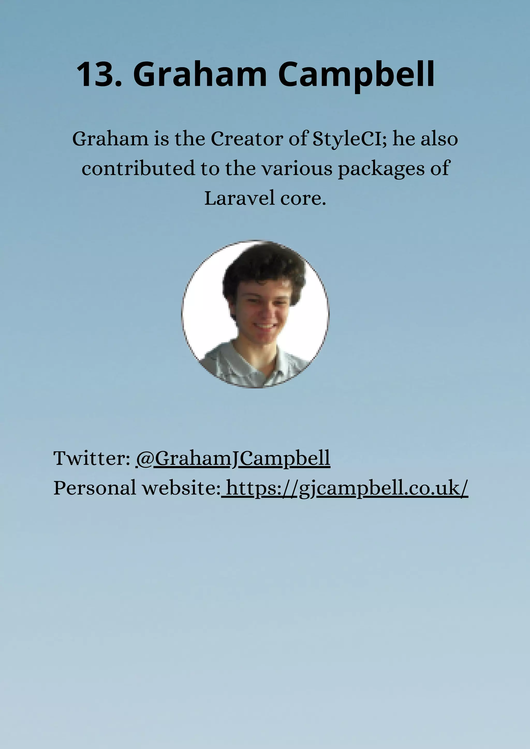 Graham is the Creator of StyleCI; he also
contributed to the various packages of
Laravel core.
13. Graham Campbell
Twitter: @GrahamJCampbell
Personal website: https://gjcampbell.co.uk/
 