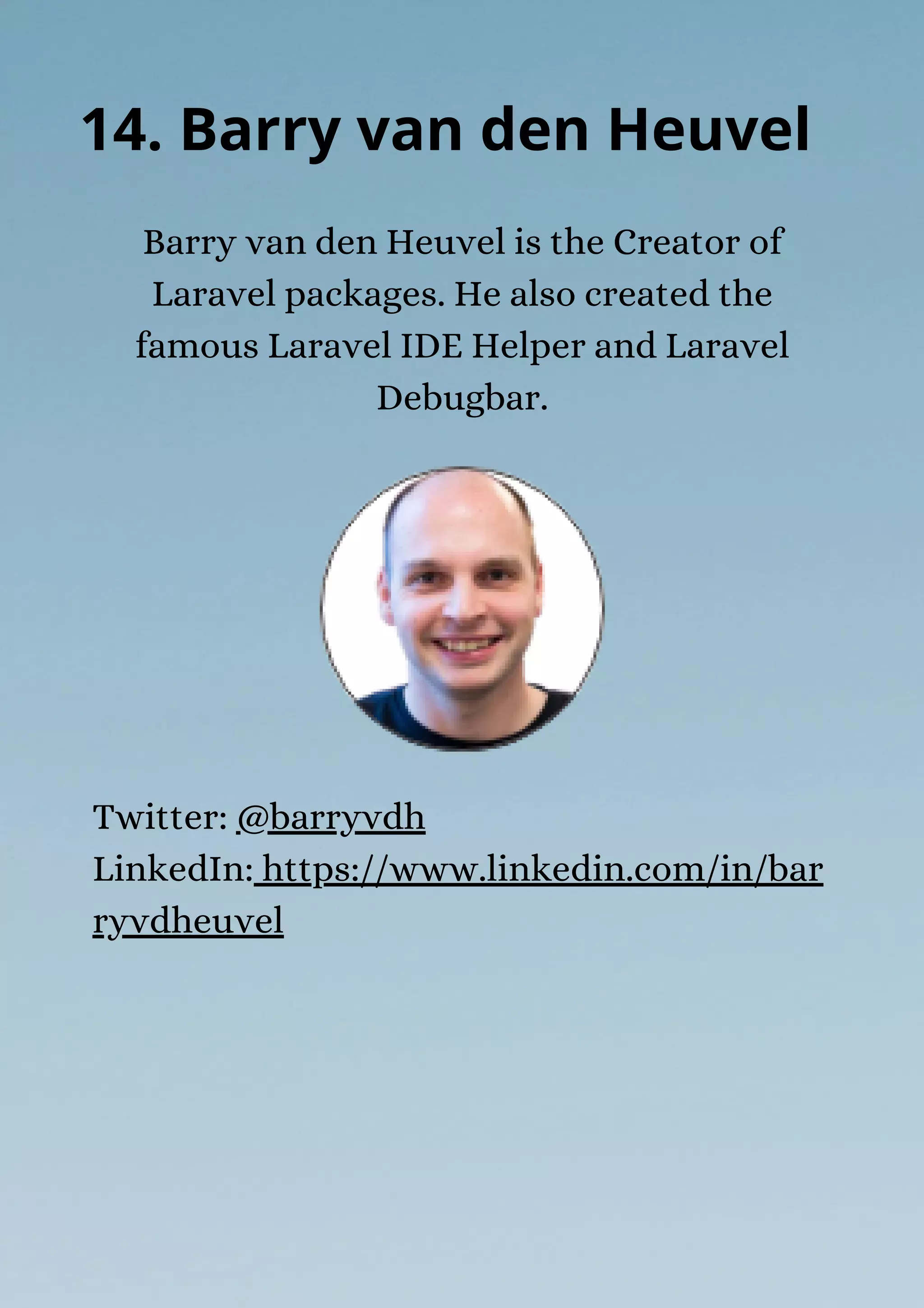 Barry van den Heuvel is the Creator of
Laravel packages. He also created the
famous Laravel IDE Helper and Laravel
Debugbar.
14. Barry van den Heuvel
Twitter: @barryvdh
LinkedIn: https://www.linkedin.com/in/bar
ryvdheuvel
 