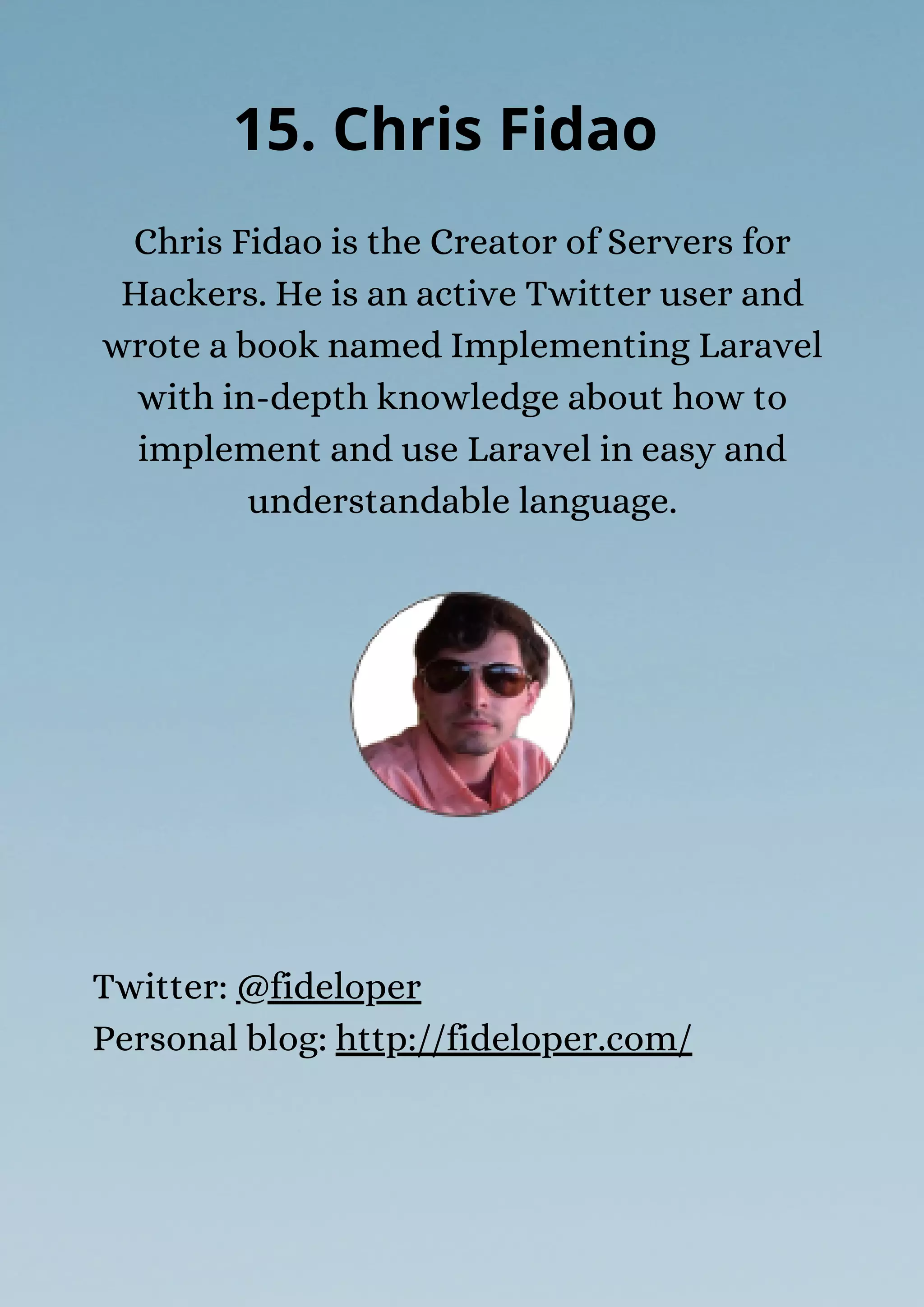 Chris Fidao is the Creator of Servers for
Hackers. He is an active Twitter user and
wrote a book named Implementing Laravel
with in-depth knowledge about how to
implement and use Laravel in easy and
understandable language.
15. Chris Fidao
Twitter: @fideloper
Personal blog: http://fideloper.com/
 