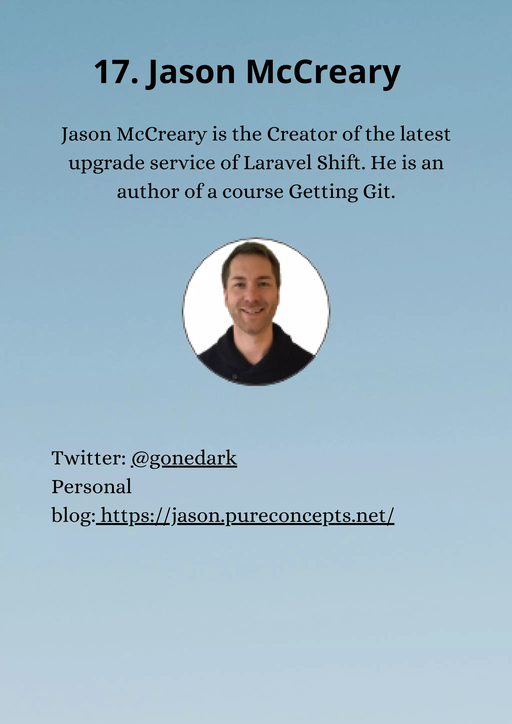 Jason McCreary is the Creator of the latest
upgrade service of Laravel Shift. He is an
author of a course Getting Git.
17. Jason McCreary
Twitter: @gonedark
Personal
blog: https://jason.pureconcepts.net/
 