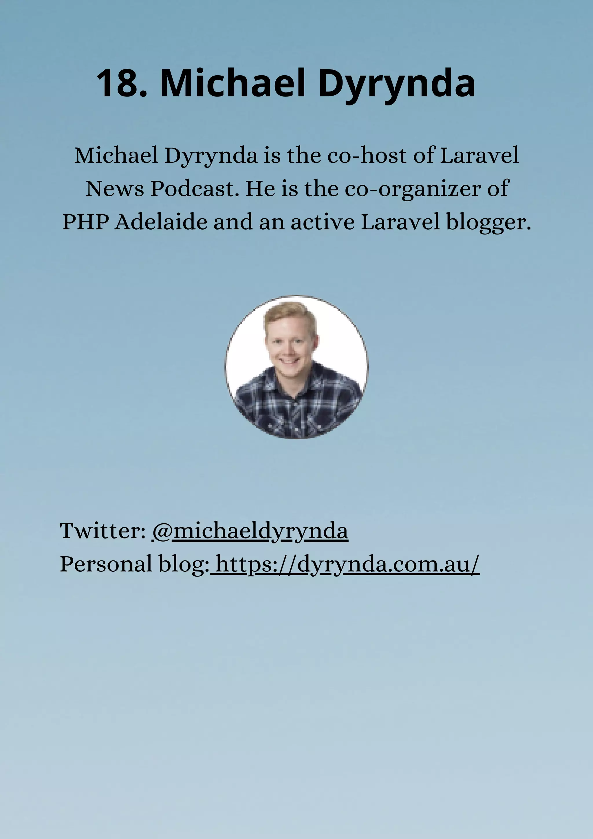 Michael Dyrynda is the co-host of Laravel
News Podcast. He is the co-organizer of
PHP Adelaide and an active Laravel blogger.
18. Michael Dyrynda
Twitter: @michaeldyrynda
Personal blog: https://dyrynda.com.au/
 