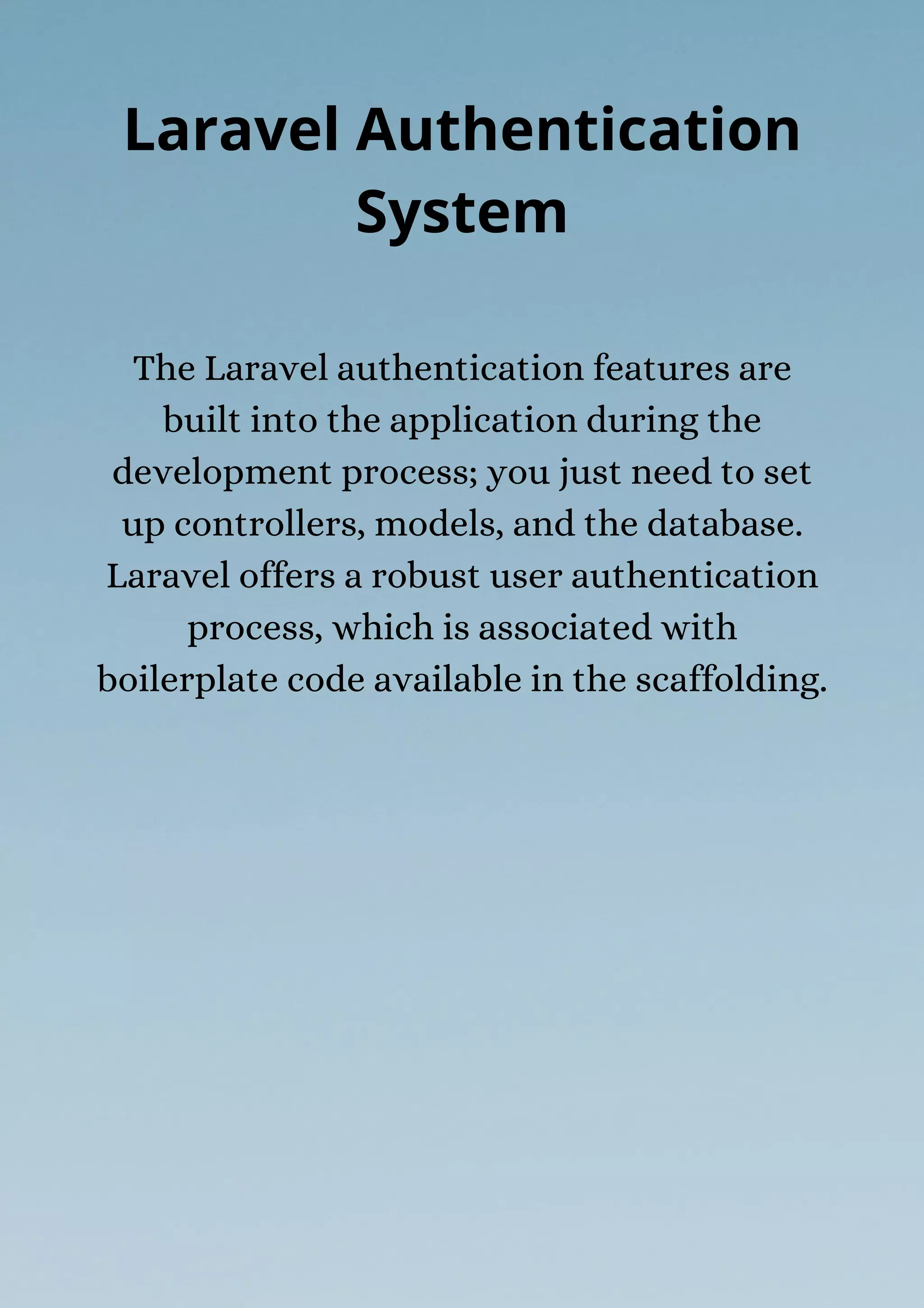 The Laravel authentication features are
built into the application during the
development process; you just need to set
up controllers, models, and the database.
Laravel offers a robust user authentication
process, which is associated with
boilerplate code available in the scaffolding.
Laravel Authentication
System
 