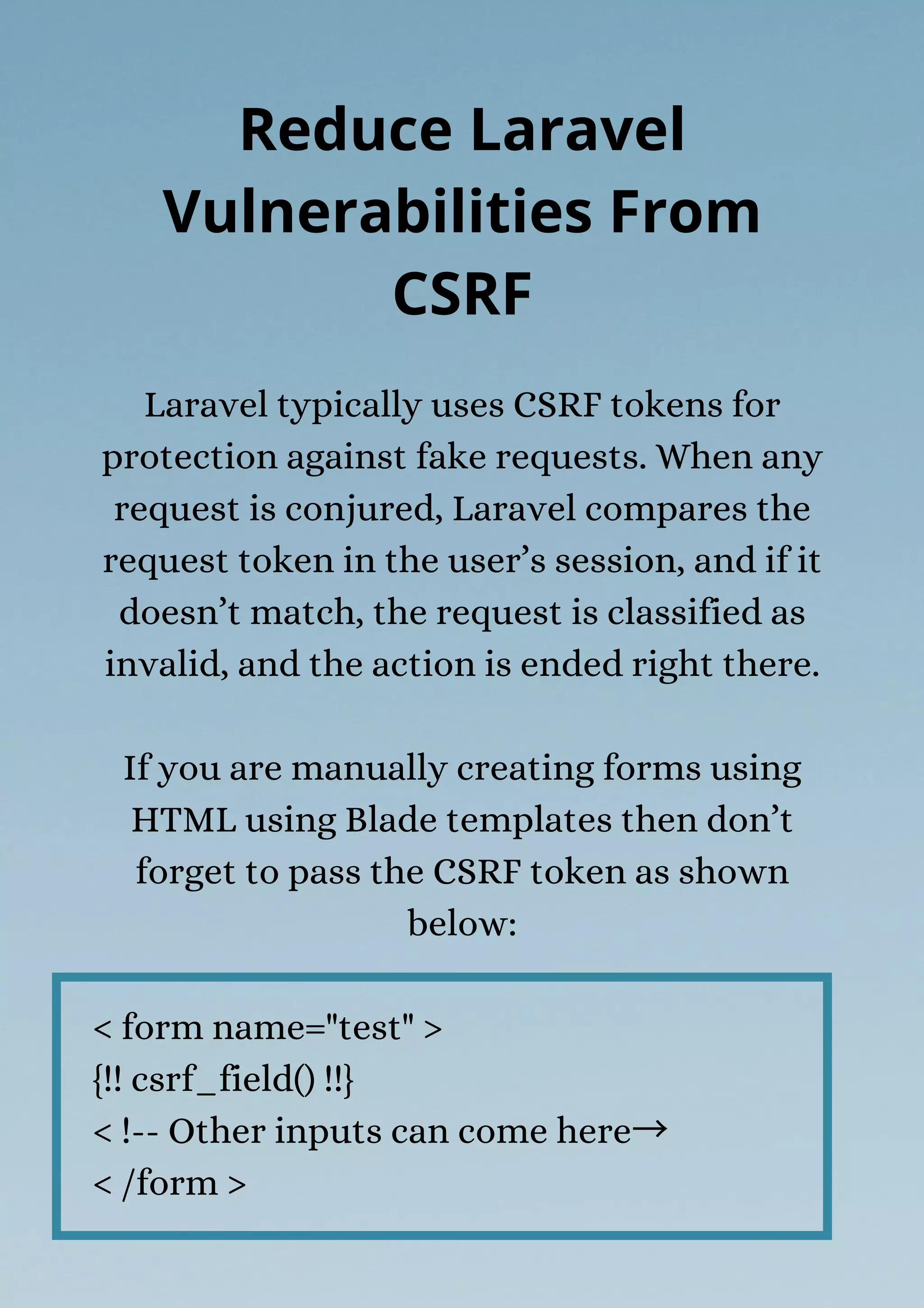 Laravel typically uses CSRF tokens for
protection against fake requests. When any
request is conjured, Laravel compares the
request token in the user’s session, and if it
doesn’t match, the request is classified as
invalid, and the action is ended right there.
If you are manually creating forms using
HTML using Blade templates then don’t
forget to pass the CSRF token as shown
below:
< form name="test" >
{!! csrf_field() !!}
< !-- Other inputs can come here→
< /form >
Reduce Laravel
Vulnerabilities From
CSRF
 