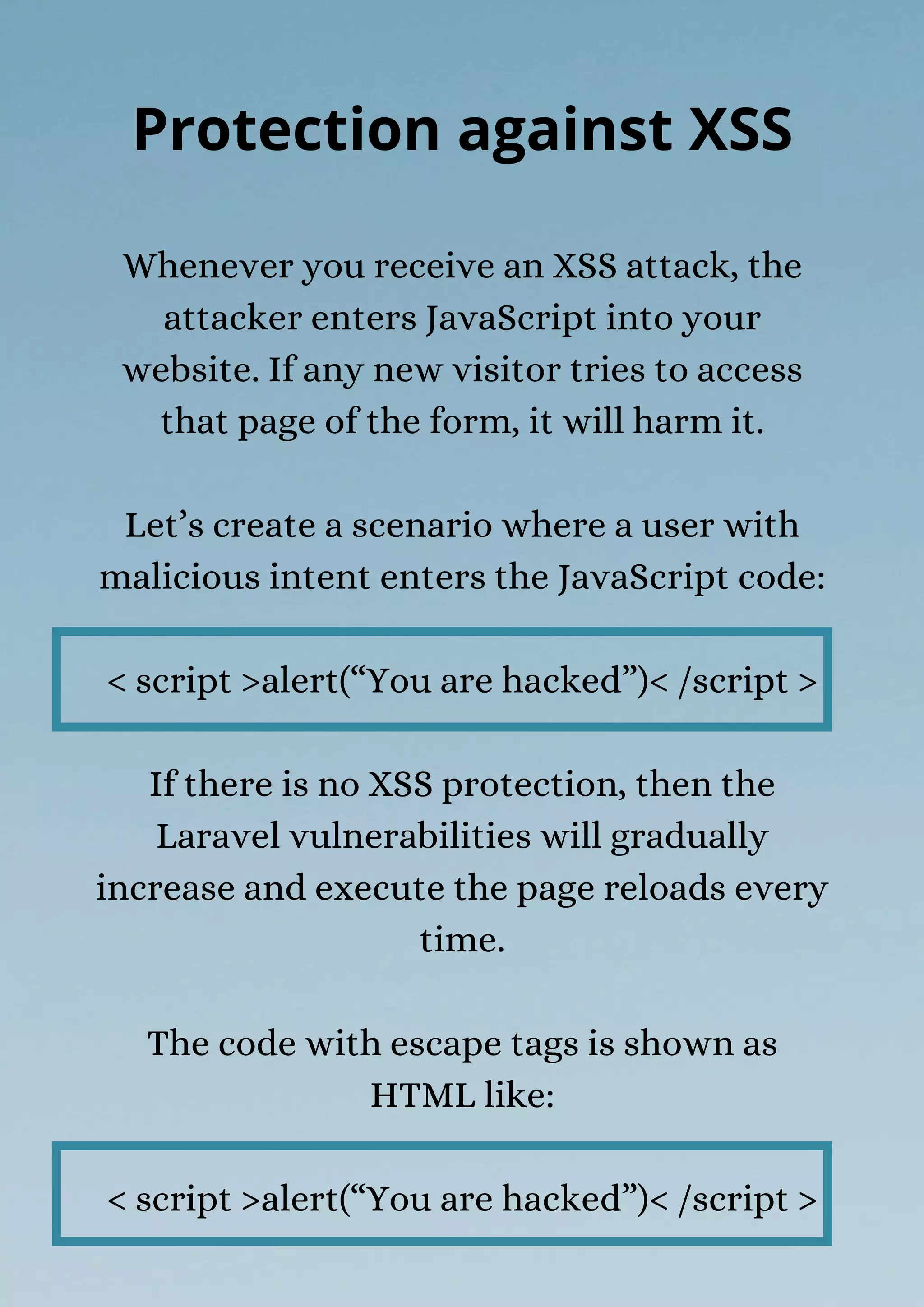 Whenever you receive an XSS attack, the
attacker enters JavaScript into your
website. If any new visitor tries to access
that page of the form, it will harm it.
Let’s create a scenario where a user with
malicious intent enters the JavaScript code:
< script >alert(“You are hacked”)< /script >
If there is no XSS protection, then the
Laravel vulnerabilities will gradually
increase and execute the page reloads every
time.
The code with escape tags is shown as
HTML like:
< script >alert(“You are hacked”)< /script >
Protection against XSS
 