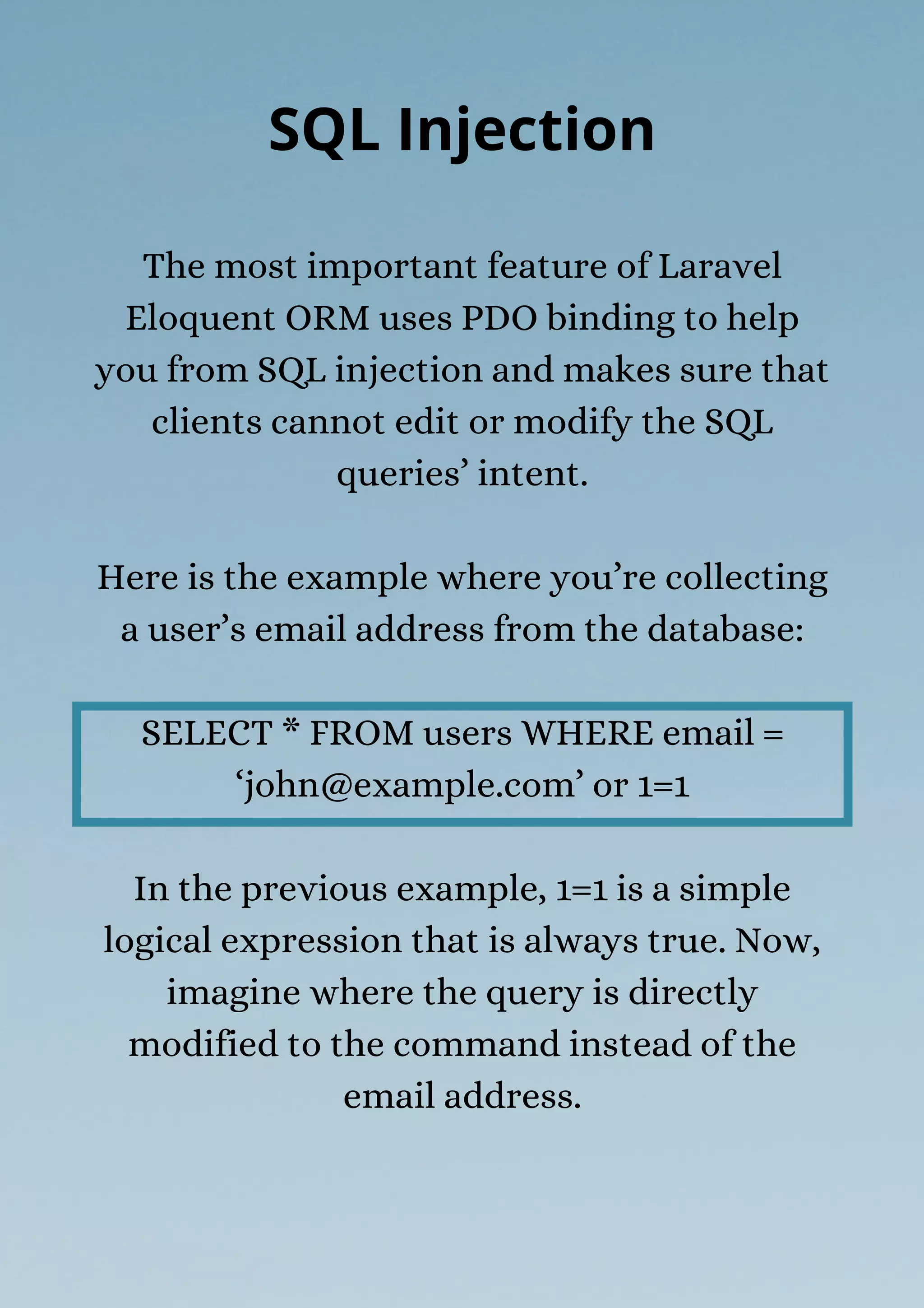 The most important feature of Laravel
Eloquent ORM uses PDO binding to help
you from SQL injection and makes sure that
clients cannot edit or modify the SQL
queries’ intent.
Here is the example where you’re collecting
a user’s email address from the database:
SELECT * FROM users WHERE email =
‘john@example.com’ or 1=1
In the previous example, 1=1 is a simple
logical expression that is always true. Now,
imagine where the query is directly
modified to the command instead of the
email address.
SQL Injection
 