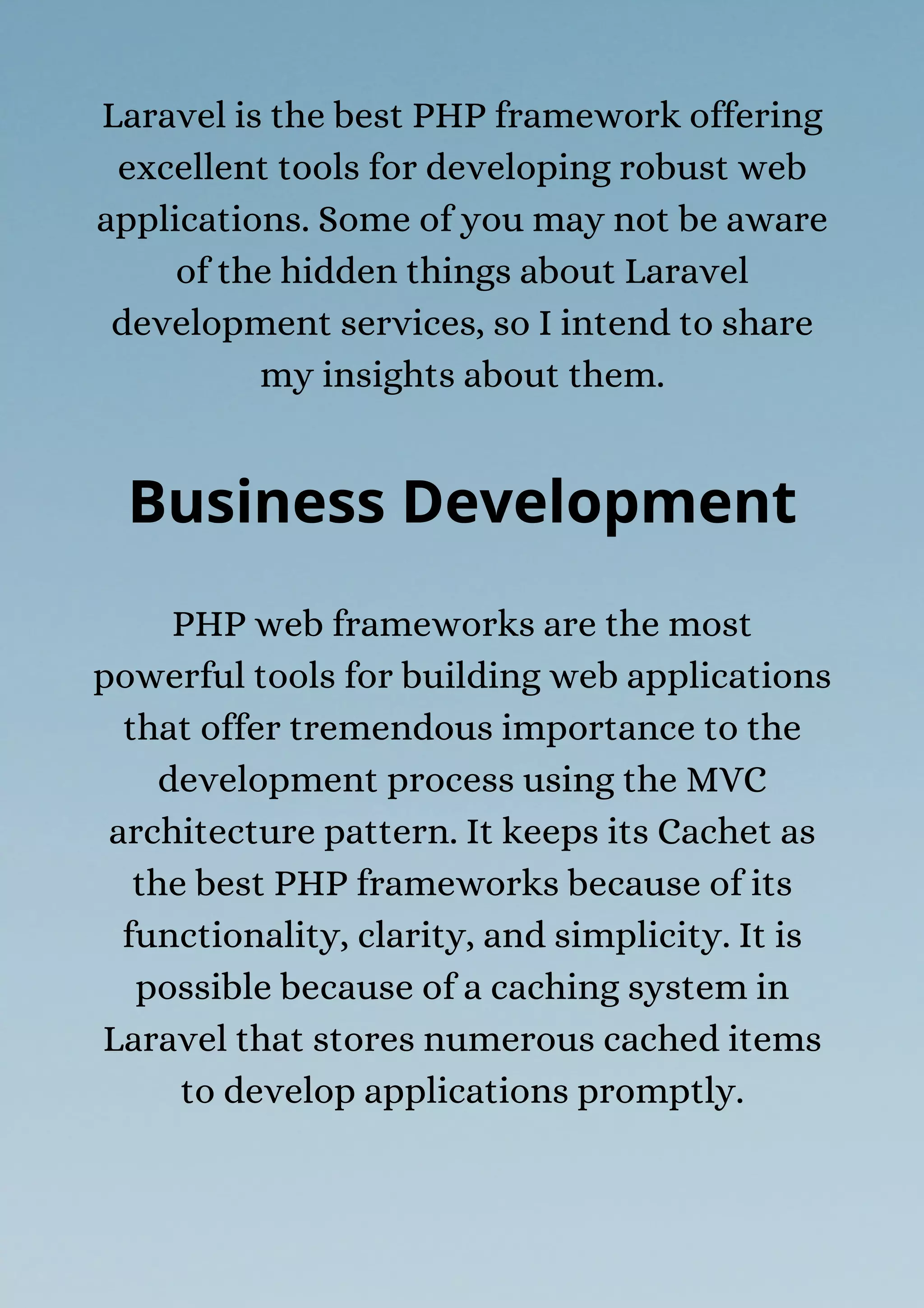 Laravel is the best PHP framework offering
excellent tools for developing robust web
applications. Some of you may not be aware
of the hidden things about Laravel
development services, so I intend to share
my insights about them.
Business Development
PHP web frameworks are the most
powerful tools for building web applications
that offer tremendous importance to the
development process using the MVC
architecture pattern. It keeps its Cachet as
the best PHP frameworks because of its
functionality, clarity, and simplicity. It is
possible because of a caching system in
Laravel that stores numerous cached items
to develop applications promptly.
 