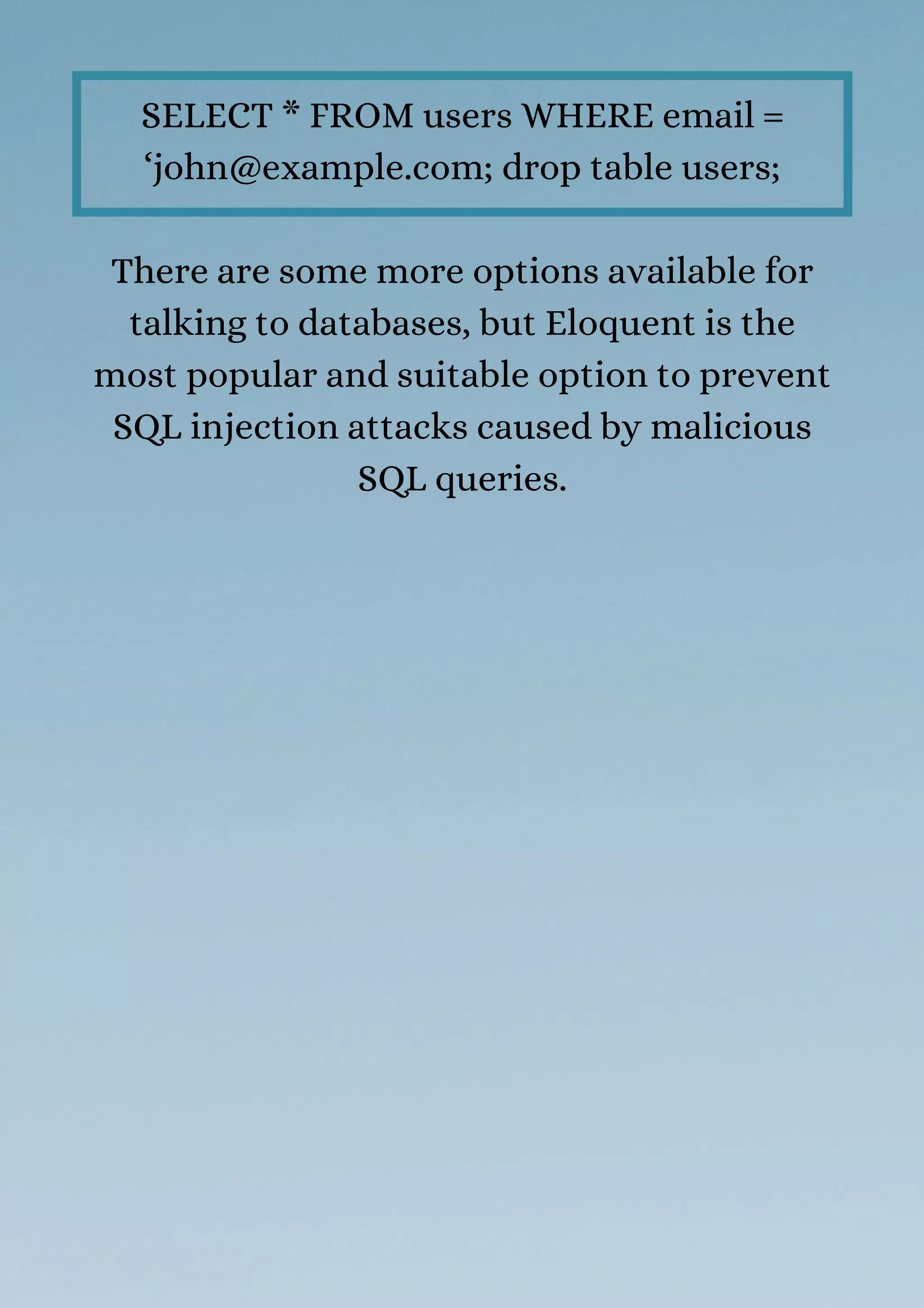 SELECT * FROM users WHERE email =
‘john@example.com; drop table users;
There are some more options available for
talking to databases, but Eloquent is the
most popular and suitable option to prevent
SQL injection attacks caused by malicious
SQL queries.
 