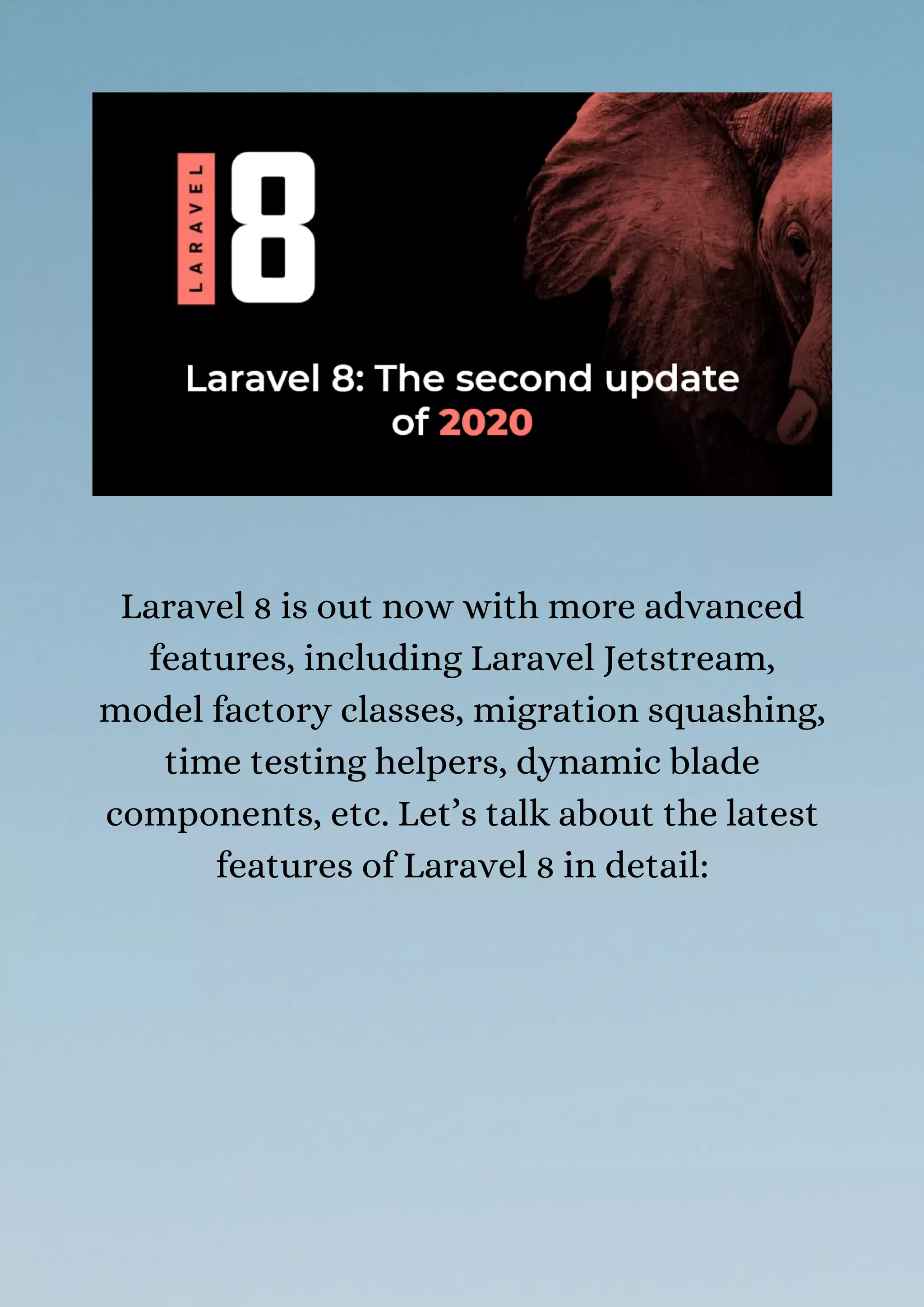Laravel 8 is out now with more advanced
features, including Laravel Jetstream,
model factory classes, migration squashing,
time testing helpers, dynamic blade
components, etc. Let’s talk about the latest
features of Laravel 8 in detail:
 