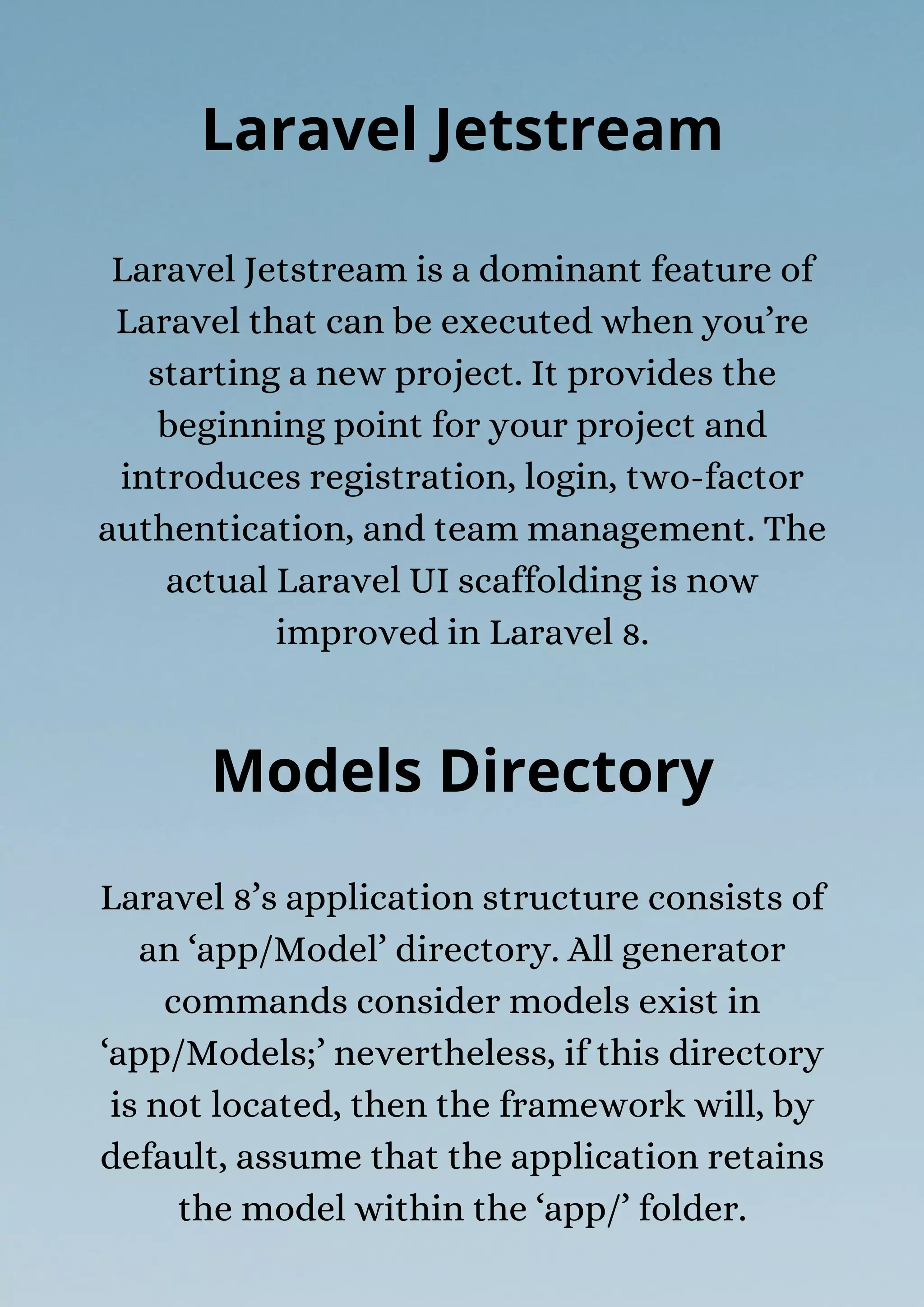 Laravel Jetstream is a dominant feature of
Laravel that can be executed when you’re
starting a new project. It provides the
beginning point for your project and
introduces registration, login, two-factor
authentication, and team management. The
actual Laravel UI scaffolding is now
improved in Laravel 8.
Laravel Jetstream
Models Directory
Laravel 8’s application structure consists of
an ‘app/Model’ directory. All generator
commands consider models exist in
‘app/Models;’ nevertheless, if this directory
is not located, then the framework will, by
default, assume that the application retains
the model within the ‘app/’ folder.
 
