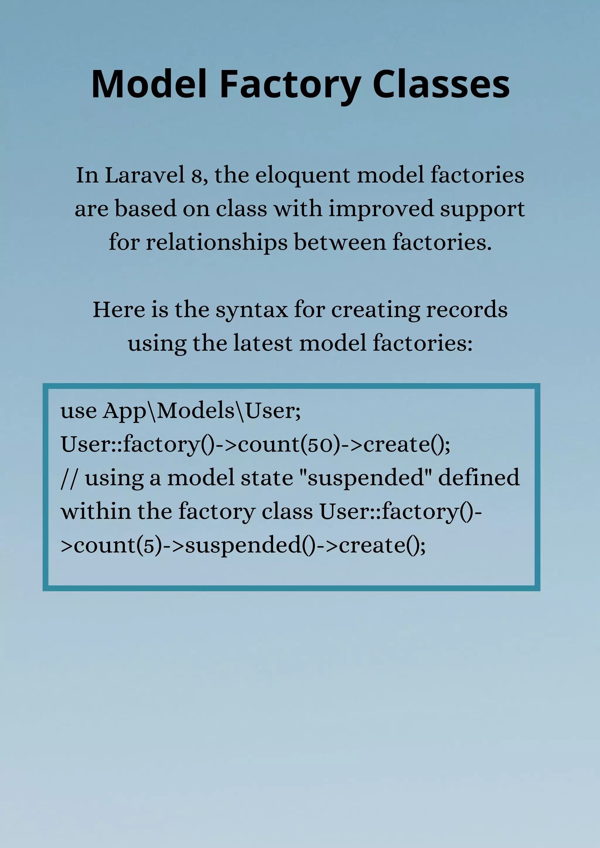 In Laravel 8, the eloquent model factories
are based on class with improved support
for relationships between factories.
Here is the syntax for creating records
using the latest model factories:
use AppModelsUser;
User::factory()->count(50)->create();
// using a model state "suspended" defined
within the factory class User::factory()-
>count(5)->suspended()->create();
Model Factory Classes
 