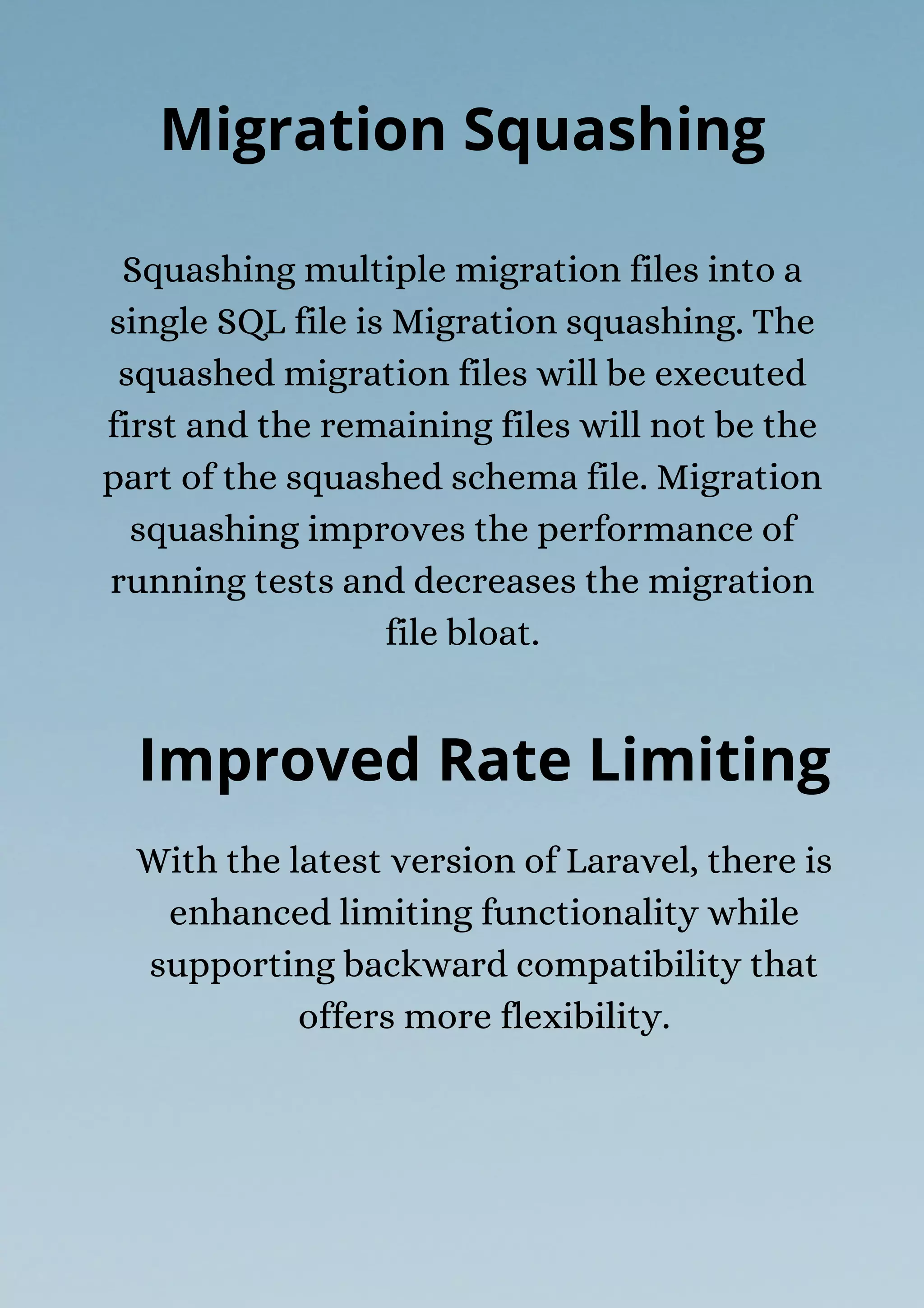 Squashing multiple migration files into a
single SQL file is Migration squashing. The
squashed migration files will be executed
first and the remaining files will not be the
part of the squashed schema file. Migration
squashing improves the performance of
running tests and decreases the migration
file bloat.
Migration Squashing
Improved Rate Limiting
With the latest version of Laravel, there is
enhanced limiting functionality while
supporting backward compatibility that
offers more flexibility.
 